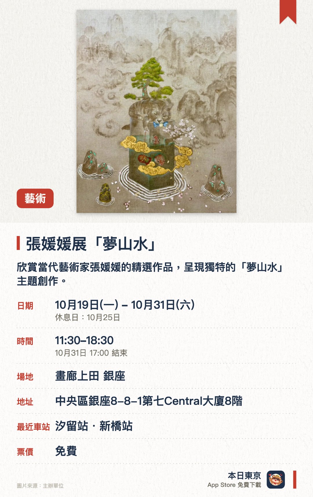 張媛媛展「夢山水」。10月19日–10月31日 · 畫廊上田 銀座。欣賞當代藝術家張媛媛的精選作品，呈現獨特的「夢山水」主題創作。座落於銀座的現代藝術畫廊，展出風格鮮明的當代藝術畫作