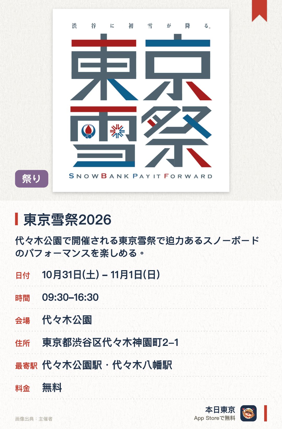 東京雪祭2026。開催日指定 · 次回 10月31日 · 代々木公園。代々木公園で開催される東京雪祭で迫力あるスノーボードのパフォーマンスを楽しめる。トップライダーによる高度なトリックや華麗なジャンプを間近で観覧できる
