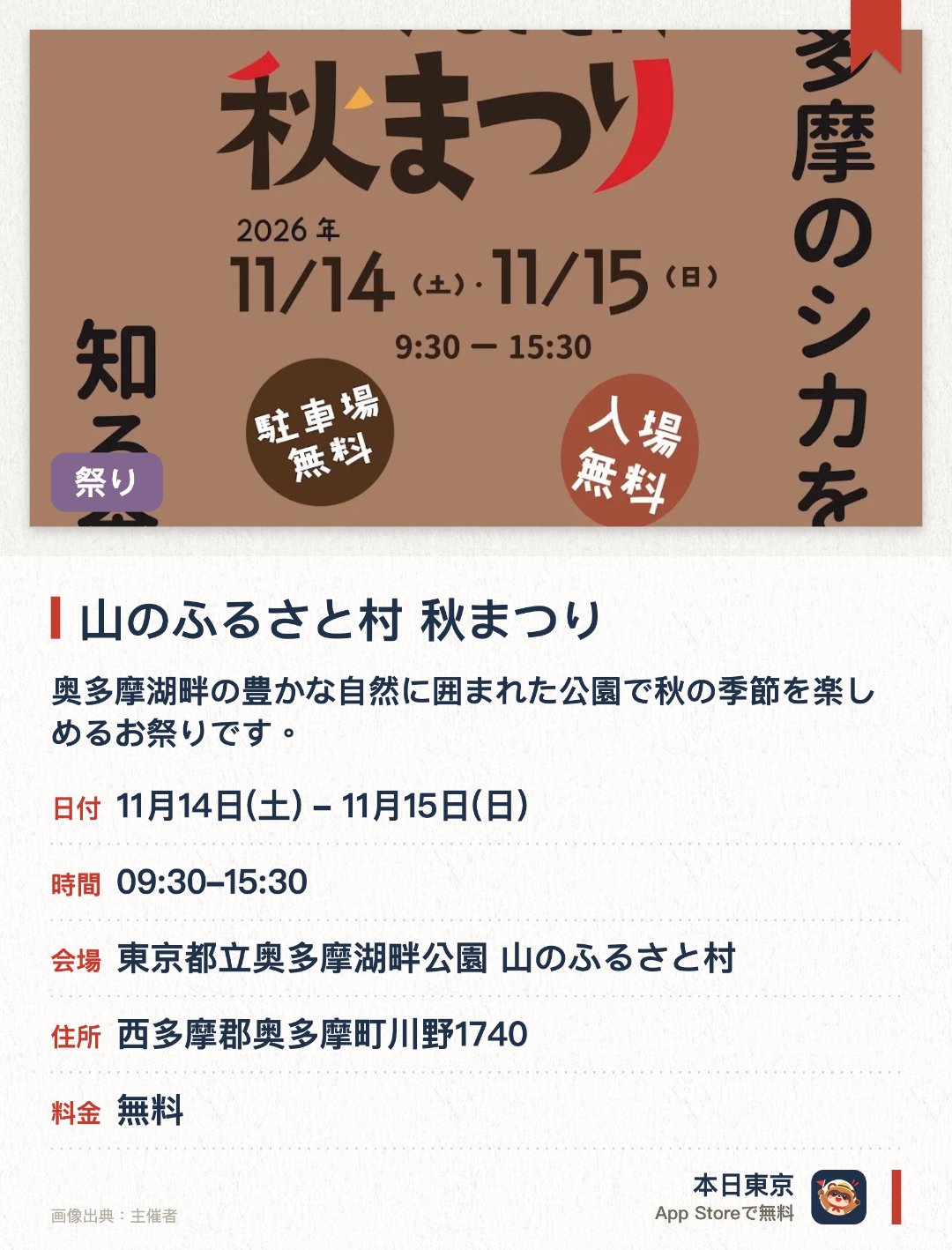山のふるさと村 秋まつり。開催日指定 · 次回 11月14日 · 東京都立奥多摩湖畔公園 山のふるさと村。奥多摩湖畔の豊かな自然に囲まれた公園で秋の季節を楽しめるお祭りです。紅葉に彩られた奥多摩の美しい景色の中で多彩な催しが開催されます