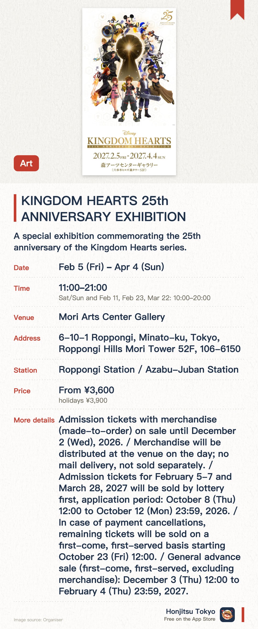 KINGDOM HEARTS 25th ANNIVERSARY EXHIBITION. 5 Feb–4 Apr · Mori Arts Center Gallery. A special exhibition commemorating the 25th anniversary of the Kingdom Hearts series. Explore the rich history and iconic worlds of the franchise through diverse displays