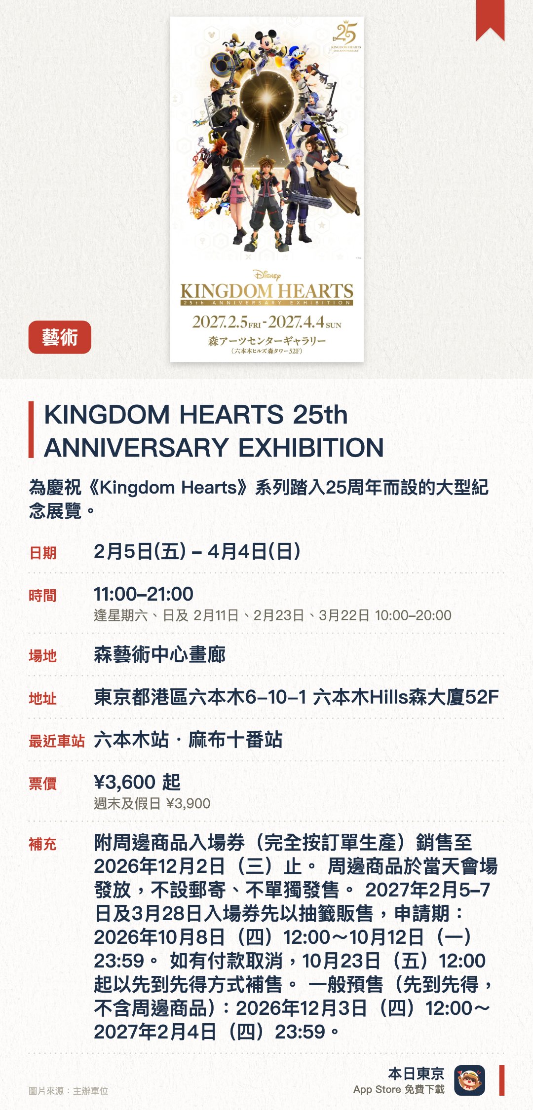 KINGDOM HEARTS 25th ANNIVERSARY EXHIBITION。2月5日–4月4日 · 森藝術中心畫廊。為慶祝《Kingdom Hearts》系列踏入二十五周年而設的大型紀念展覽。透過豐富的展品帶領遊客重溫遊戲系列的經典世界觀與歷史