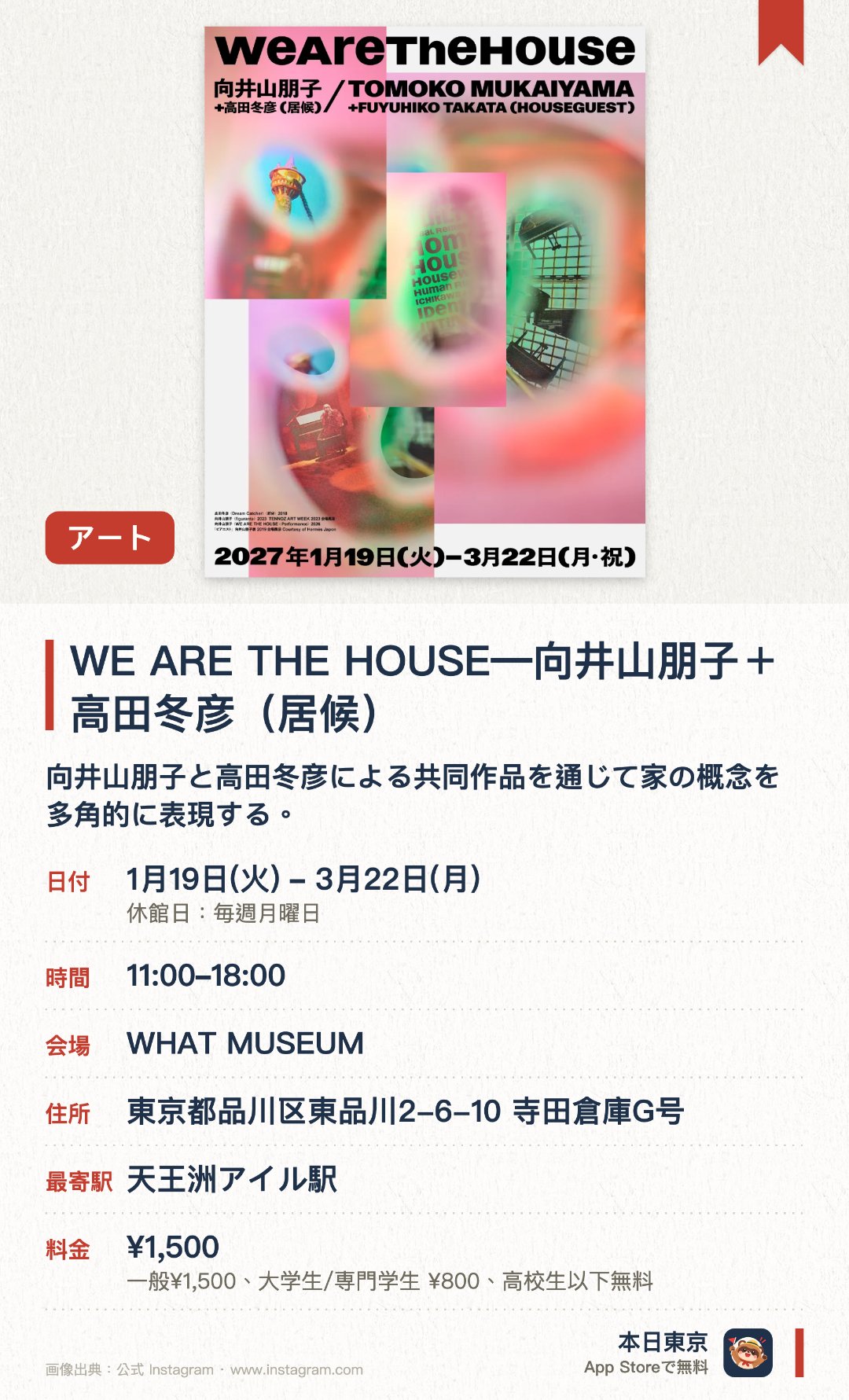 WE ARE THE HOUSE―向井山朋子＋高田冬彦（居候）。1月19日–3月22日 · WHAT MUSEUM。向井山朋子と高田冬彦による共同作品を通じて家の概念を多角的に表現する。現代アートのインスタレーションが空間全体を活用して独自の世界観を構築する