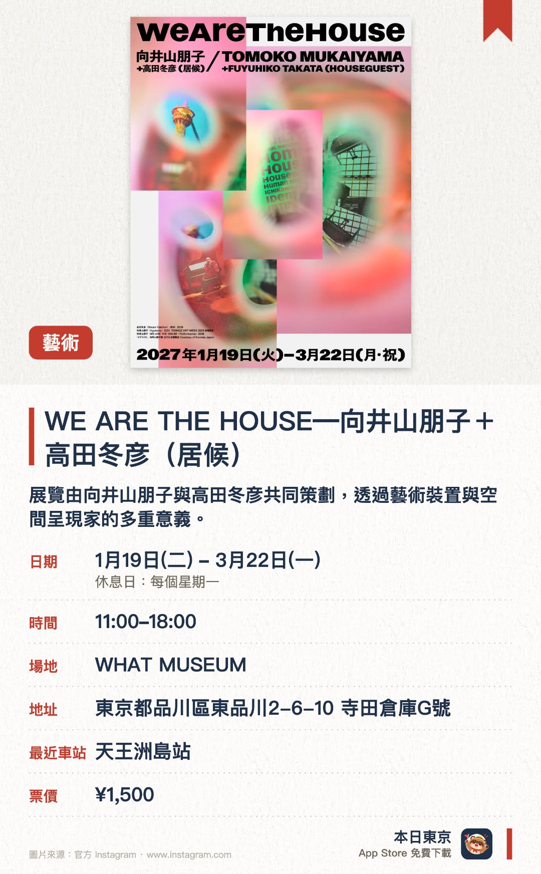 WE ARE THE HOUSE―向井山朋子＋高田冬彦（居候）。1月19日–3月22日 · WHAT MUSEUM。展覽由向井山朋子與高田冬彦共同策劃，透過藝術裝置與空間呈現家的多重意義。結合當代藝術創作與獨特的場地佈置，帶來沉浸式的視覺與空間體驗