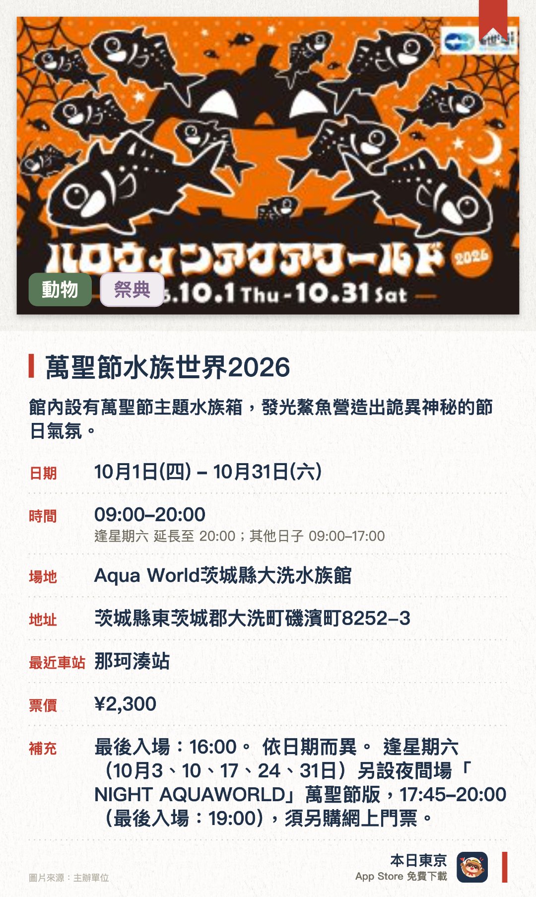 萬聖節水族世界2026。10月1日–10月31日 · Aqua World茨城縣大洗水族館。館內設有萬聖節主題水族箱，發光鰲魚營造出詭異神秘的節日氣氛。展出花魁鳥，其在水中暢泳的姿態猶如黑夜中飛翔的蝙蝠