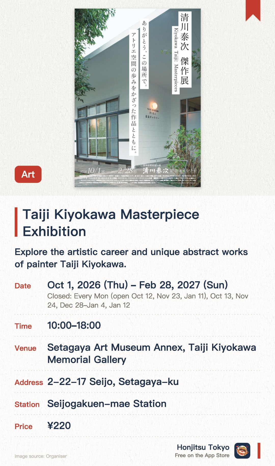 Taiji Kiyokawa Masterpiece Exhibition. 1 Oct 2026–28 Feb 2027 · Setagaya Art Museum Annex, Taiji Kiyokawa Memorial Gallery. Explore the artistic career and unique abstract works of painter Taiji Kiyokawa. Experience the final exhibition held in the historic studio building before its reconstruction