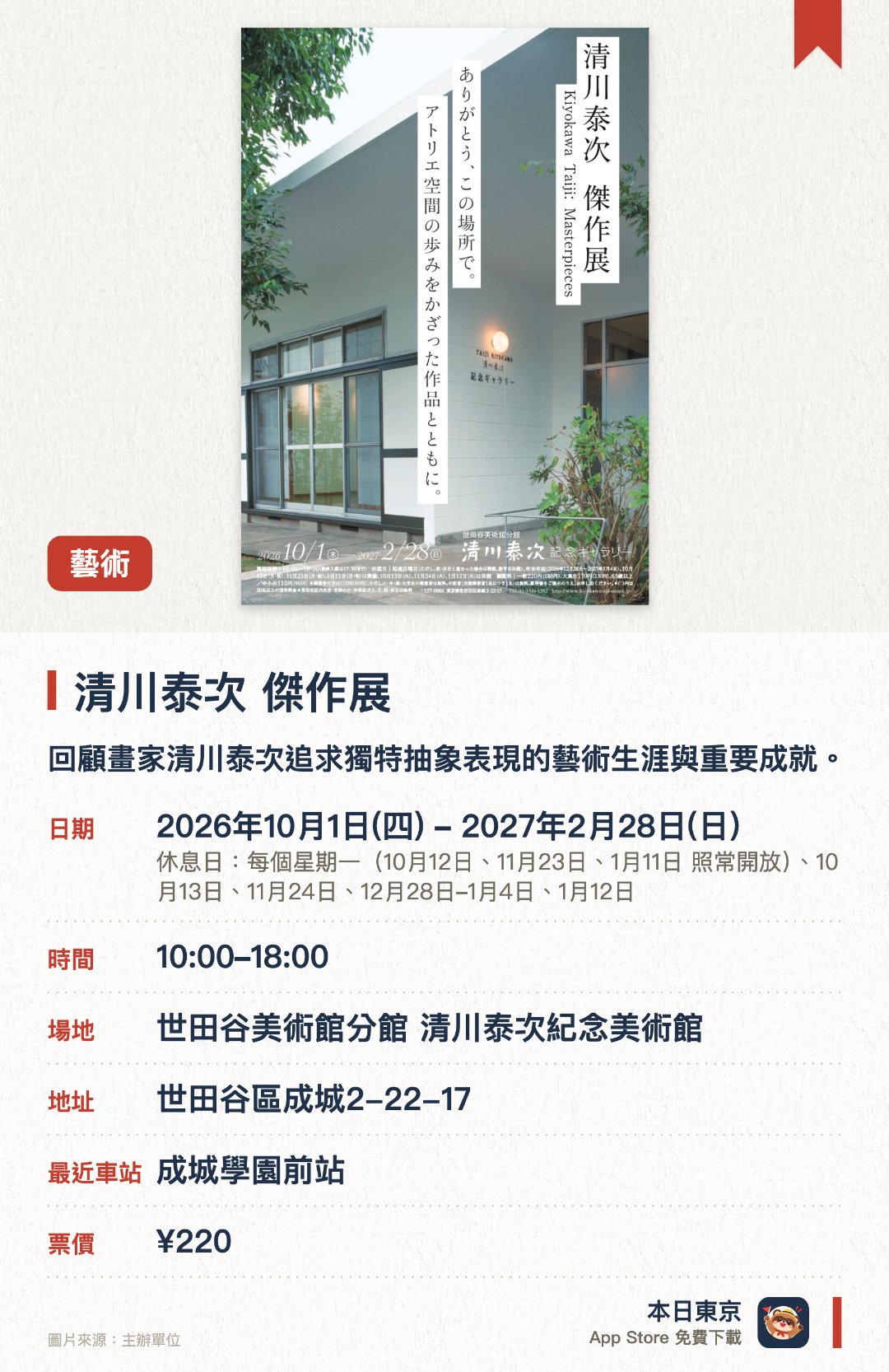 清川泰次　傑作展。2026年10月1日–2027年2月28日 · 世田谷美術館分館 清川泰次紀念美術館。回顧畫家清川泰次追求獨特抽象表現的藝術生涯與重要成就。在建築改建前最後一次於充滿歷史意義的原址工作室舉辦展覽
