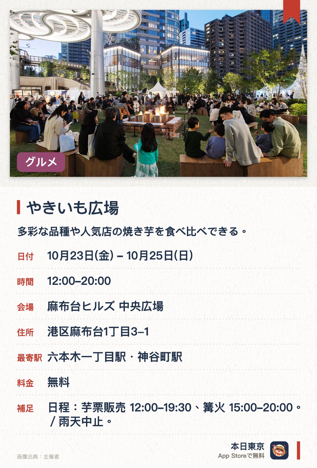 やきいも広場。10月23日–10月25日 · 麻布台ヒルズ 中央広場。多彩な品種や人気店の焼き芋を食べ比べできる。緑あふれる麻布台ヒルズの中央広場景観の中で秋の味覚を満喫する
