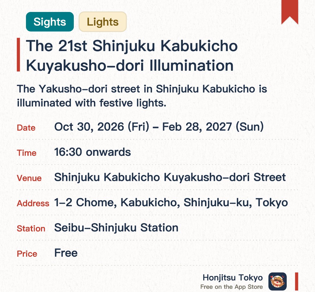 The 21st Shinjuku Kabukicho Kuyakusho-dori Illumination. 30 Oct 2026–28 Feb 2027 · Shinjuku Kabukicho Kuyakusho-dori Street. The Yakusho-dori street in Shinjuku Kabukicho is illuminated with festive lights. Local business associations create a bright, welcoming, and pedestrian-friendly night atmosphere