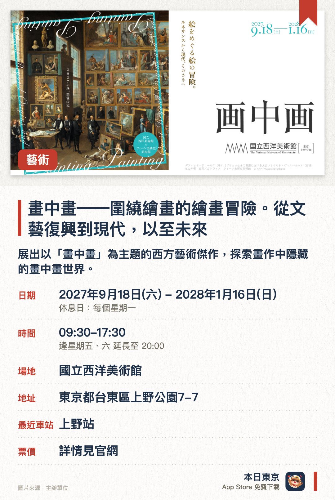 畫中畫――圍繞繪畫的繪畫冒險。從文藝復興到現代，以至未來。2027年9月18日–2028年1月16日 · 國立西洋美術館。展出以「畫中畫」為主題的西方藝術傑作，探索畫作中隱藏的畫中畫世界。橫跨文藝復興時期至現代藝術，呈現不同時代藝術家對視覺空間的探索。透過多幅經典名作，剖析「畫中畫」這一獨特藝術手法的歷史演變