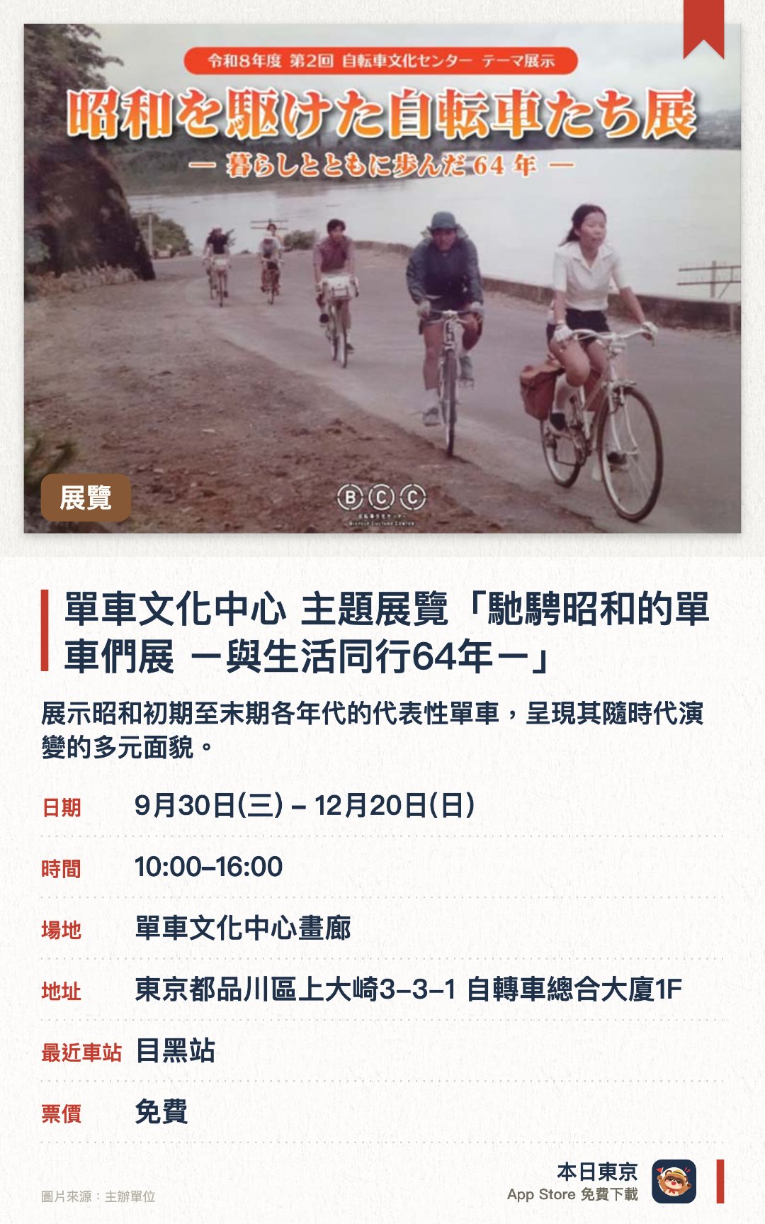 單車文化中心 主題展覽「馳騁昭和的單車們展 ー與生活同行64年ー」。9月30日–12月20日 · 單車文化中心畫廊。展示昭和初期至末期各年代的代表性單車，呈現其隨時代演變的多元面貌。同場展出當年的宣傳目錄與珍貴照片，重現單車在戰後復興與日常生活中扮演的重要角色