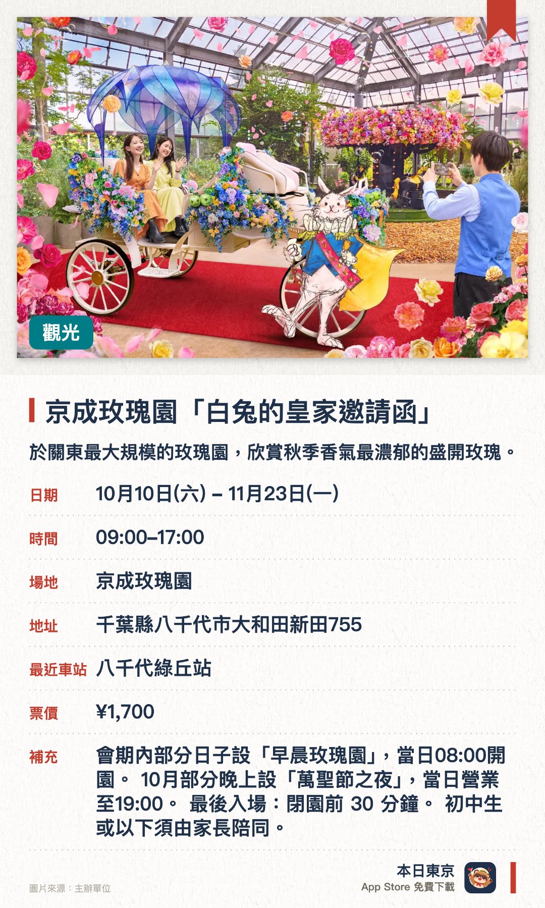 京成玫瑰園「白兔的皇家邀請函」。10月10日–11月23日 · 京成玫瑰園。於關東最大規模的玫瑰園，欣賞秋季香氣最濃郁的盛開玫瑰。活動將發表全新玫瑰品種，供訪客率先欣賞。設有以真實馬車打造的全新拍照打卡場景