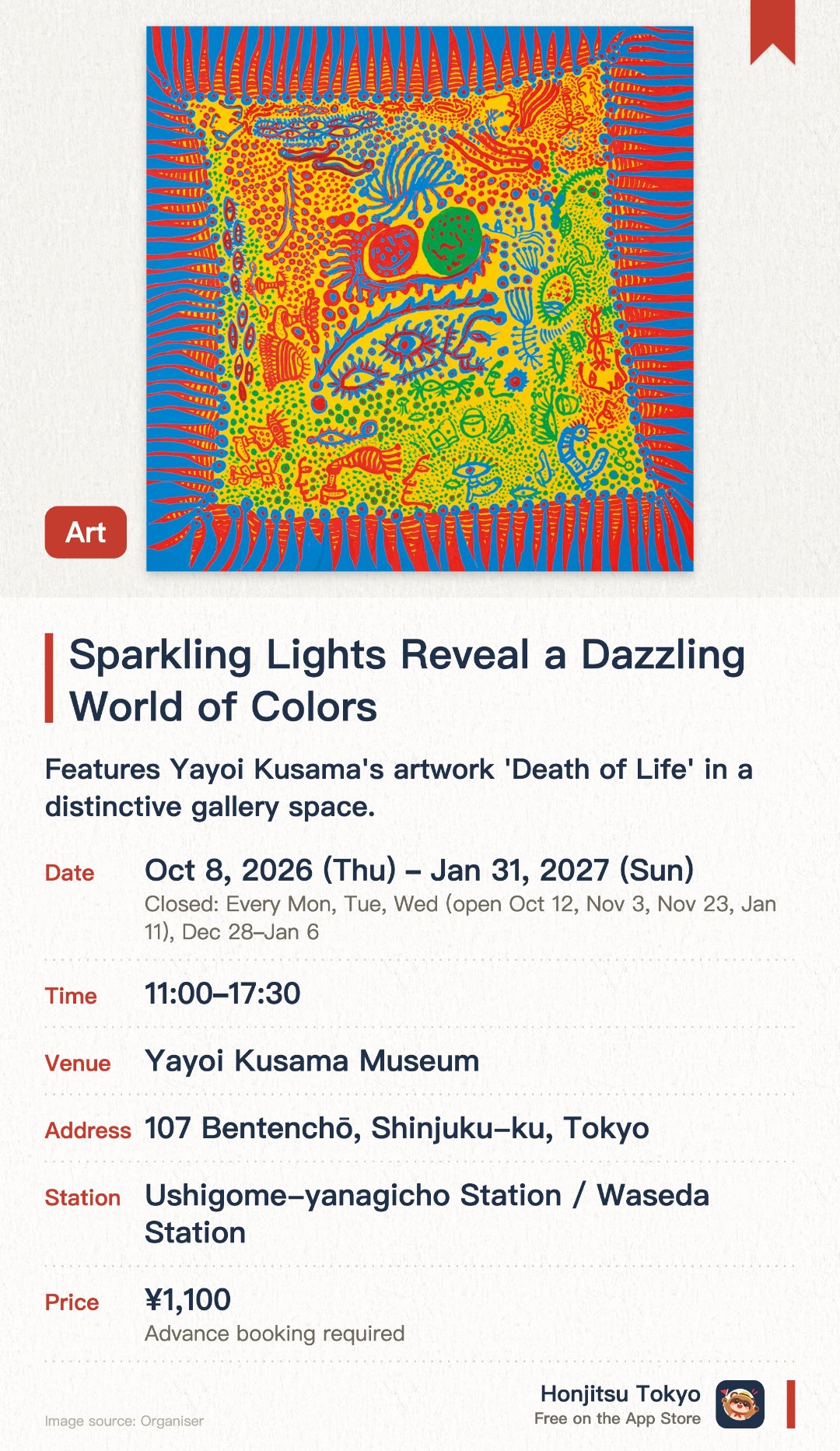 Sparkling Lights Reveal a Dazzling World of Colors. 8 Oct 2026–31 Jan 2027 · Yayoi Kusama Museum. Features Yayoi Kusama's artwork 'Death of Life' in a distinctive gallery space. Explores a dazzling world of light and color created by the renowned artist