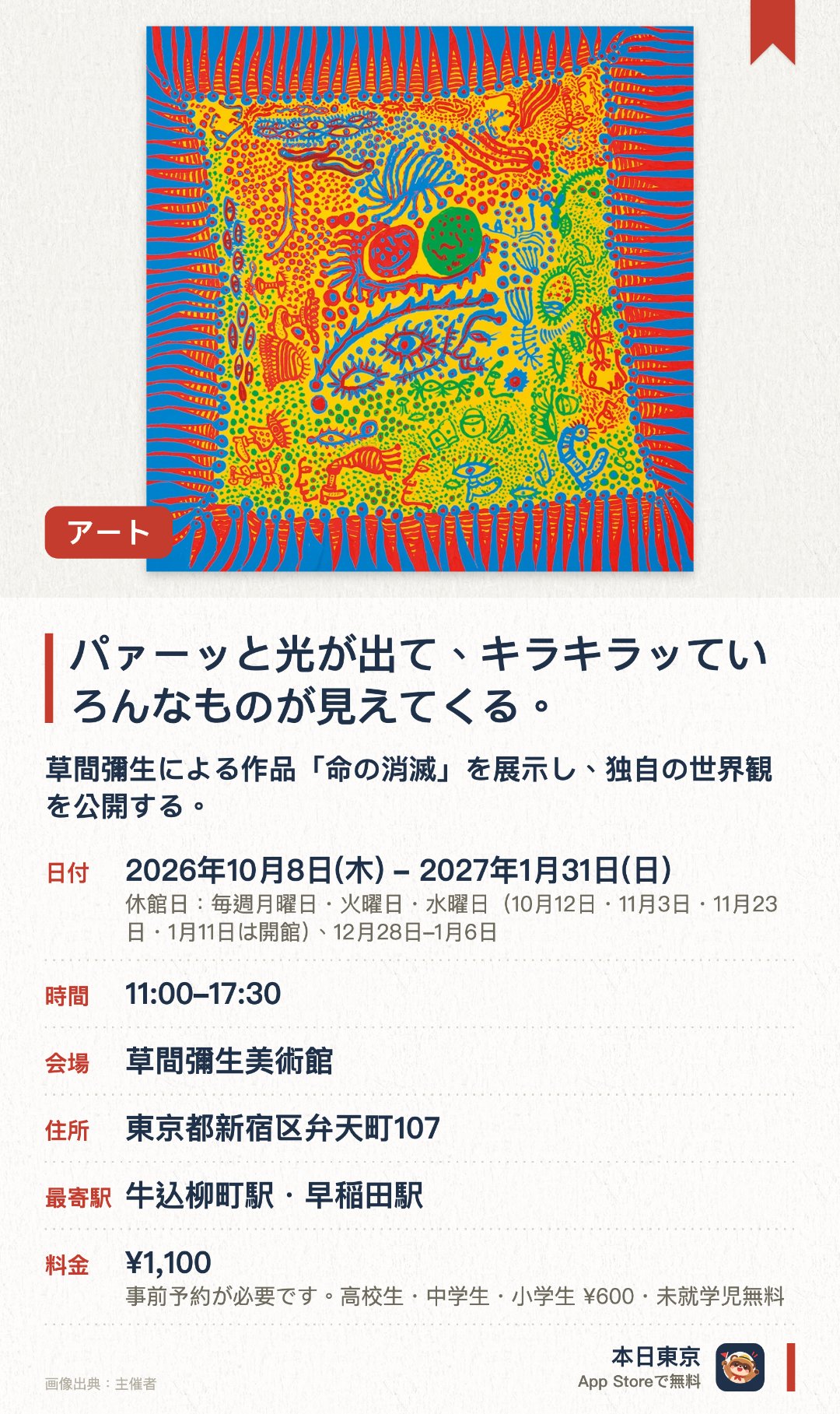 パァーッと光が出て、キラキラッていろんなものが見えてくる。。2026年10月8日–2027年1月31日 · 草間彌生美術館。草間彌生による作品「命の消滅」を展示し、独自の世界観を公開する。光と色彩が織りなす空間で、様々な視覚的表現を間近に体験できる
