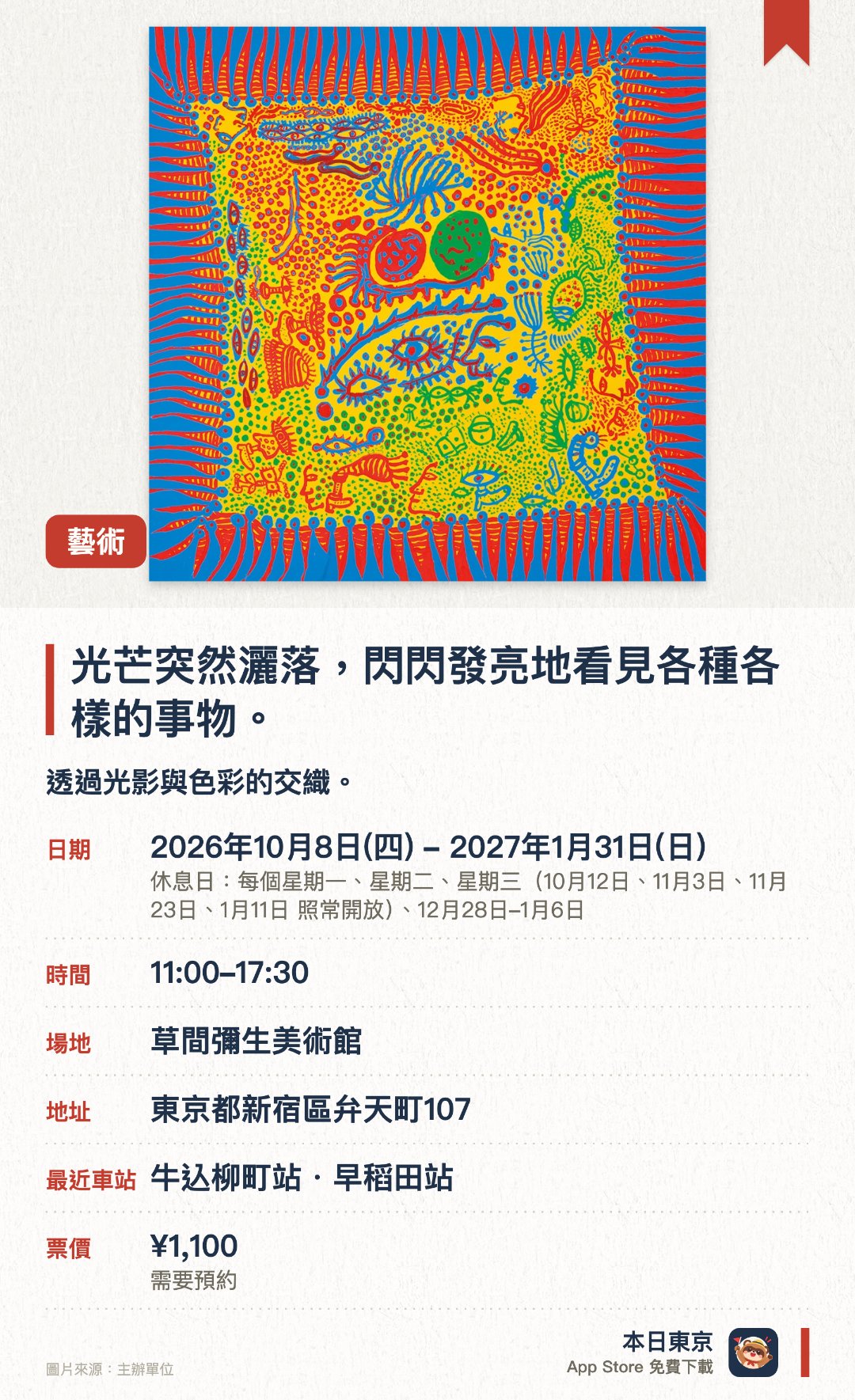 光芒突然灑落，閃閃發亮地看見各種各樣的事物。。2026年10月8日–2027年1月31日 · 草間彌生美術館。透過光影與色彩的交織，讓觀者沉浸於充滿閃爍效果的藝術氛圍之中