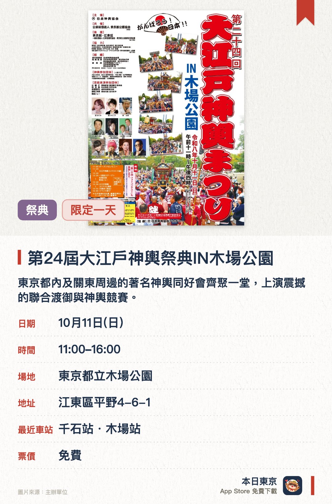 第二十四屆大江戶神輿祭典IN木場公園。10月11日 · 東京都立木場公園。東京都內及關東周邊的著名神輿同好會齊聚一堂，上演震撼的聯合渡御與神輿競賽。戶外舞台輪番上演各類精彩的傳統藝能與歌謠表演，會場內亦設有江戶傳統文化展與美食攤位