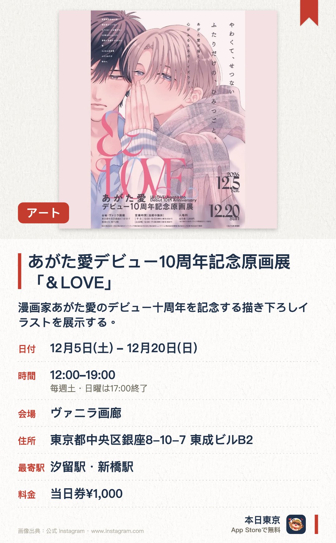 あがた愛デビュー10周年記念原画展「＆LOVE」。12月5日–12月20日 · ヴァニラ画廊。漫画家あがた愛のデビュー十周年を記念する描き下ろしイラストを展示する。これまでに発表されたすべての作品からカラーやモノクロの原稿など約二百点を一堂に集める