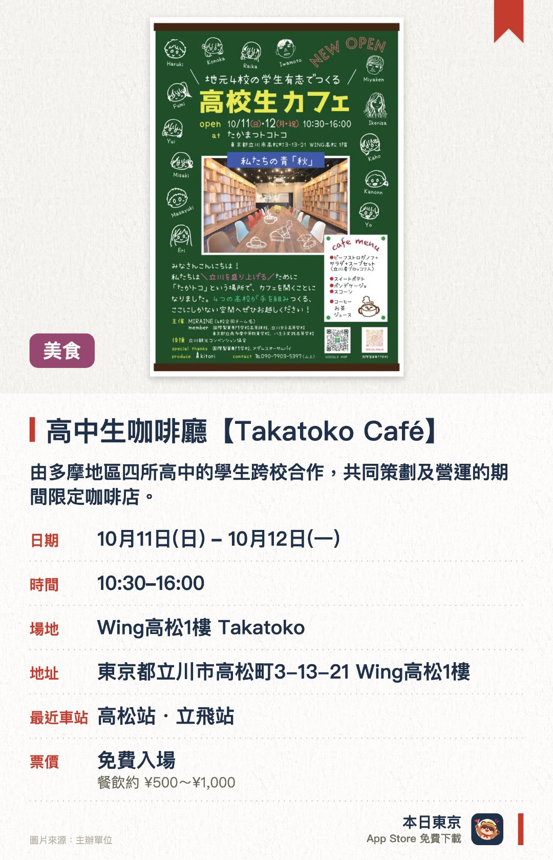 高中生咖啡廳【Takatoko Café】。10月11日–10月12日 · Wing高松1樓 Takatoko。由多摩地區四所高中的學生跨校合作，共同策劃及營運的期間限定咖啡店。聯同國際製菓專門學校及當地人氣店舖，展現學生的創意與手藝。透過學生親自營運的挑戰店舖，促進與立川高松町社區的交流