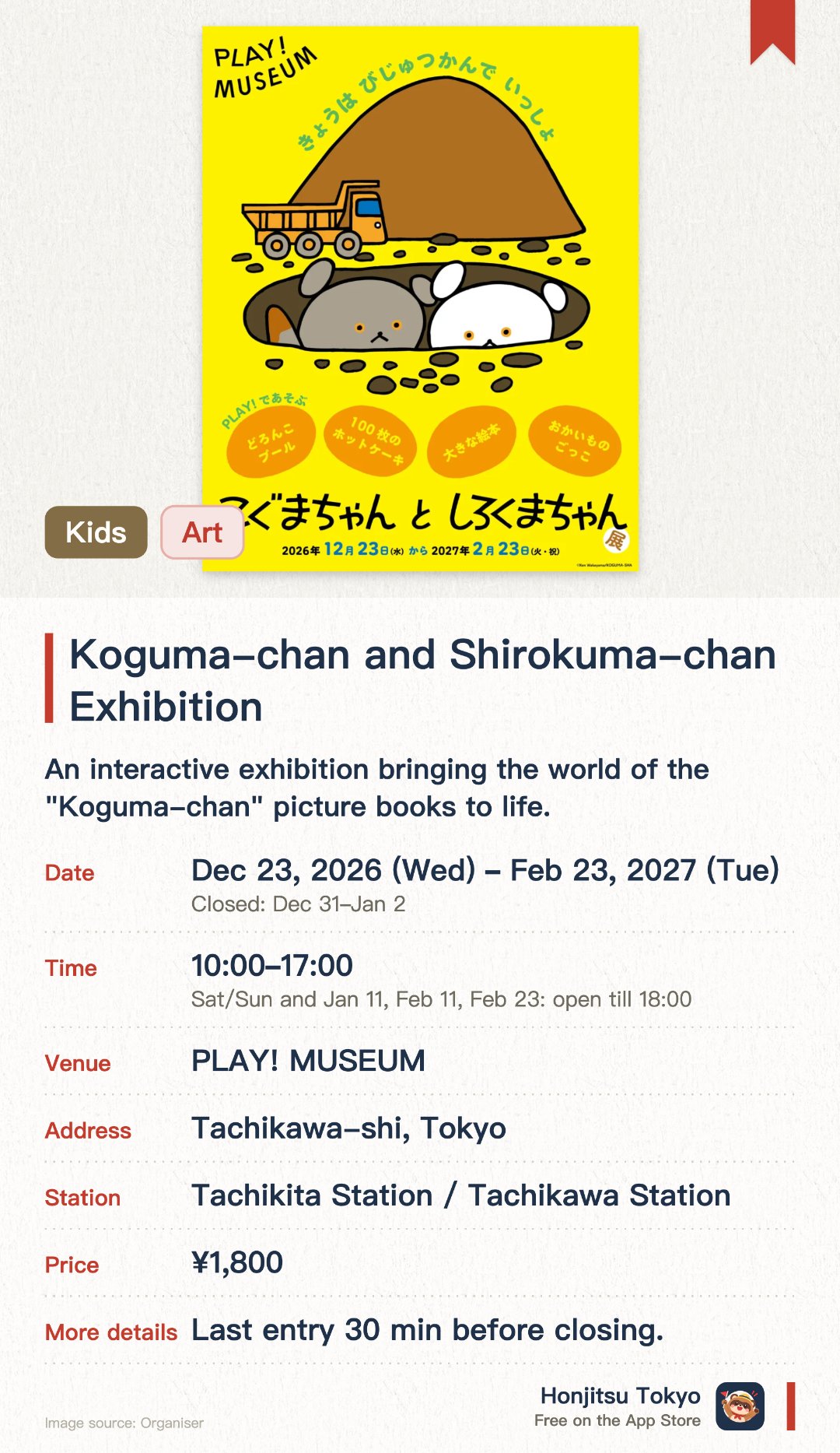 Koguma-chan and Shirokuma-chan Exhibition. 23 Dec 2026–23 Feb 2027 · PLAY! MUSEUM. An interactive exhibition bringing the world of the "Koguma-chan" picture books to life. Features play areas inspired by the books, including "100 Pancakes" and the "Mud Pool"