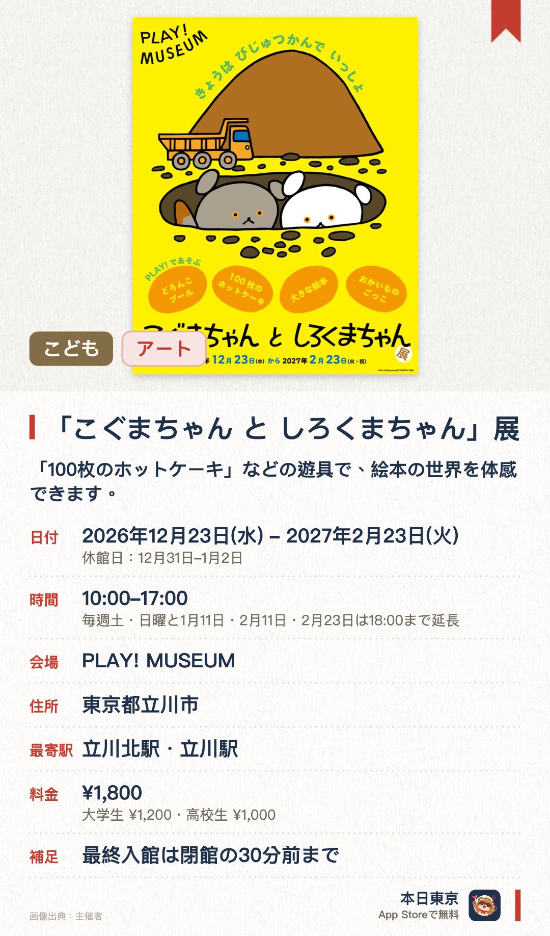 「こぐまちゃん と しろくまちゃん」展。2026年12月23日–2027年2月23日 · PLAY! MUSEUM。「100枚のホットケーキ」などの遊具で、絵本の世界を体感できます。「こぐまちゃん」たちの日常をテーマにした、親子で楽しめる体験型展示です