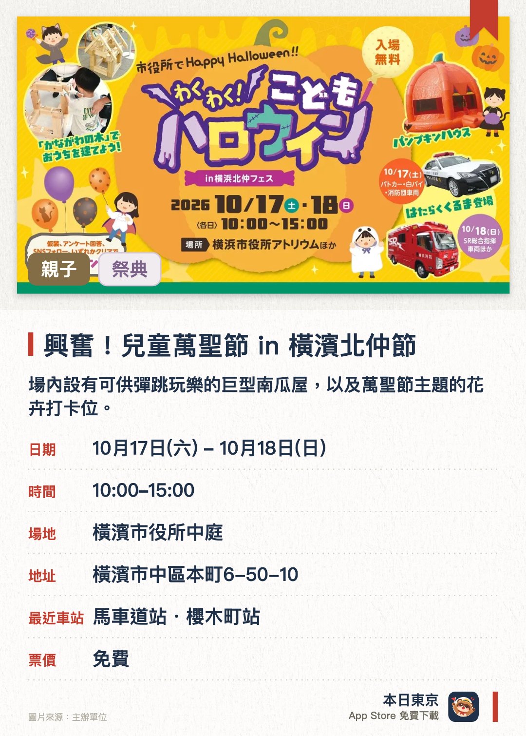 興奮！兒童萬聖節 in 橫濱北仲節。指定日子 · 下一場 10月17日 · 橫濱市役所中庭。場內設有可供彈跳玩樂的巨型南瓜屋，以及萬聖節主題的花卉打卡位。特設木製房屋組裝體驗，並有警車和消防車等工作車輛停泊展示