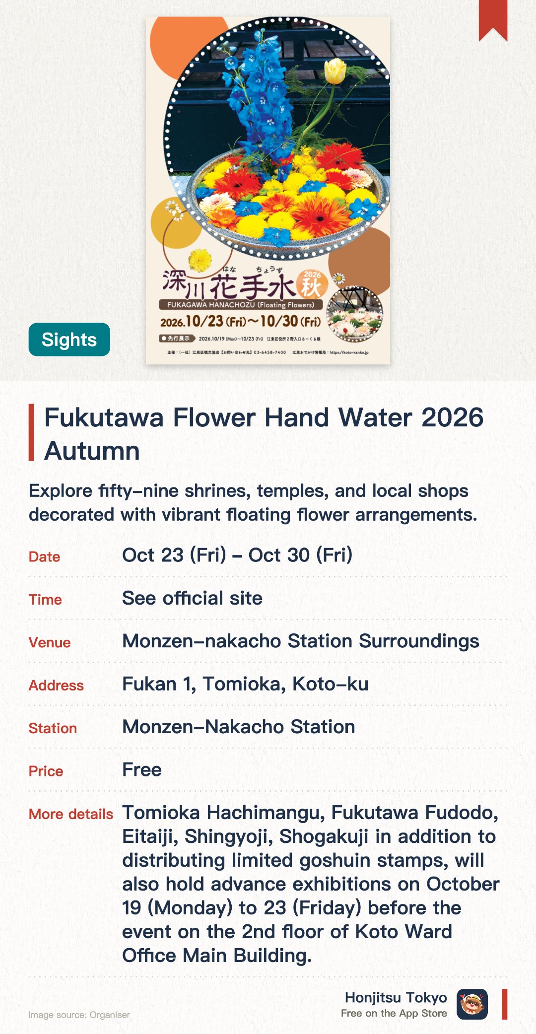 Fukutawa Flower Hand Water 2026 Autumn. 23 Oct–30 Oct · Monzen-nakacho Station Surroundings. Explore fifty-nine shrines, temples, and local shops decorated with vibrant floating flower arrangements. Stroll through the Monzen-Nakacho area to discover beautiful seasonal floral displays