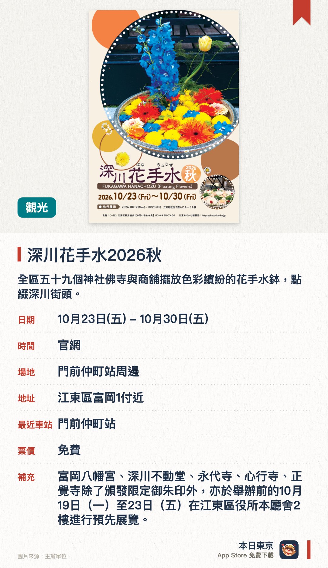 深川花手水2026秋。10月23日–10月30日 · 門前仲町站周邊。全區五十九個神社佛寺與商舖擺放色彩繽紛的花手水鉢，點綴深川街頭。秋季漫步於門前仲町一帶，欣賞各處別出心裁的花藝擺設