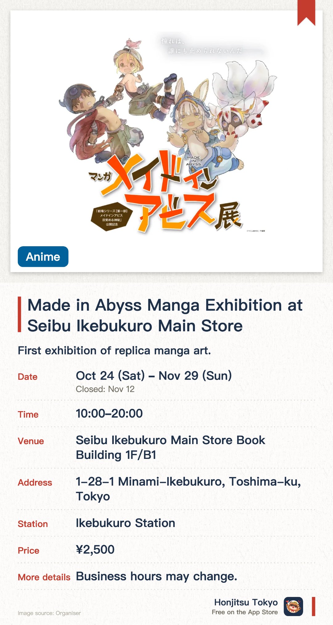 Made in Abyss Manga Exhibition at Seibu Ikebukuro Main Store. 24 Oct–29 Nov · Seibu Ikebukuro Main Store Book Building 1F/B1. First exhibition of replica manga art. Free replica tickets for early visitors. Celebrates the new movie release
