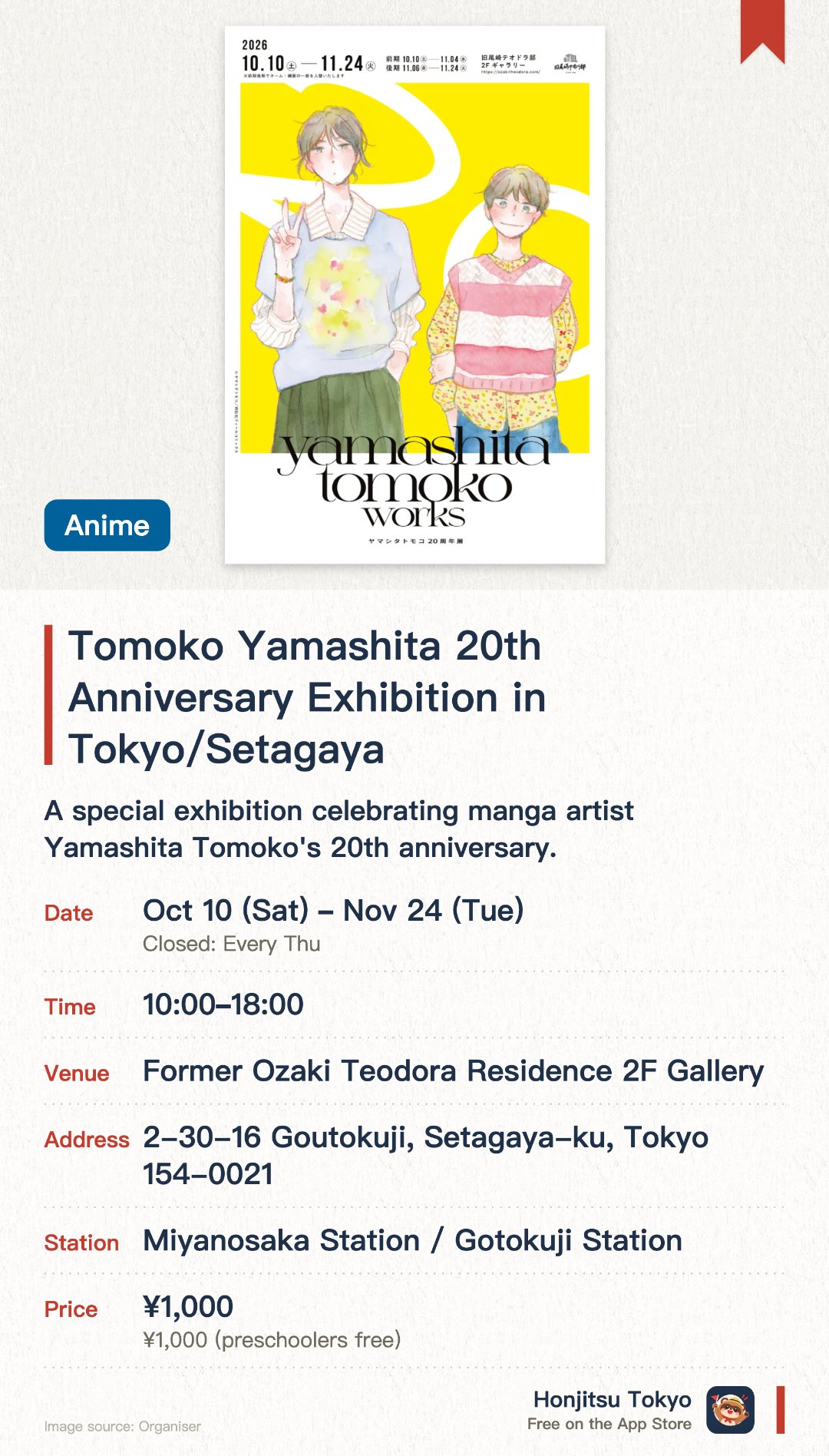 Tomoko Yamashita 20th Anniversary Exhibition in Tokyo/Setagaya. 10 Oct–24 Nov · Former Ozaki Teodora Residence 2F Gallery. A special exhibition celebrating manga artist Yamashita Tomoko's 20th anniversary. Held inside a historic, 135-year-old light blue Western-style mansion. Enjoy unique artworks displayed within a beautifully preserved heritage building