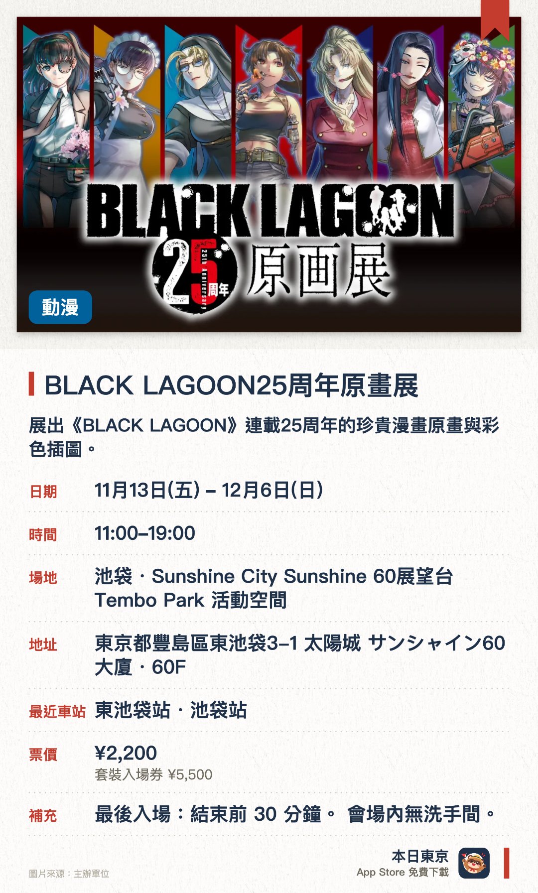 BLACK LAGOON25周年原畫展。11月13日–12月6日 · 池袋・Sunshine City Sunshine 60展望台 Tembo Park 活動空間。展出《BLACK LAGOON》連載25周年的珍貴漫畫原畫與彩色插圖。設有展覽限定紀念商品販售區，供粉絲收藏珍貴周邊。於池袋高空展望台舉行，讓觀眾一邊欣賞作品一邊俯瞰東京美景