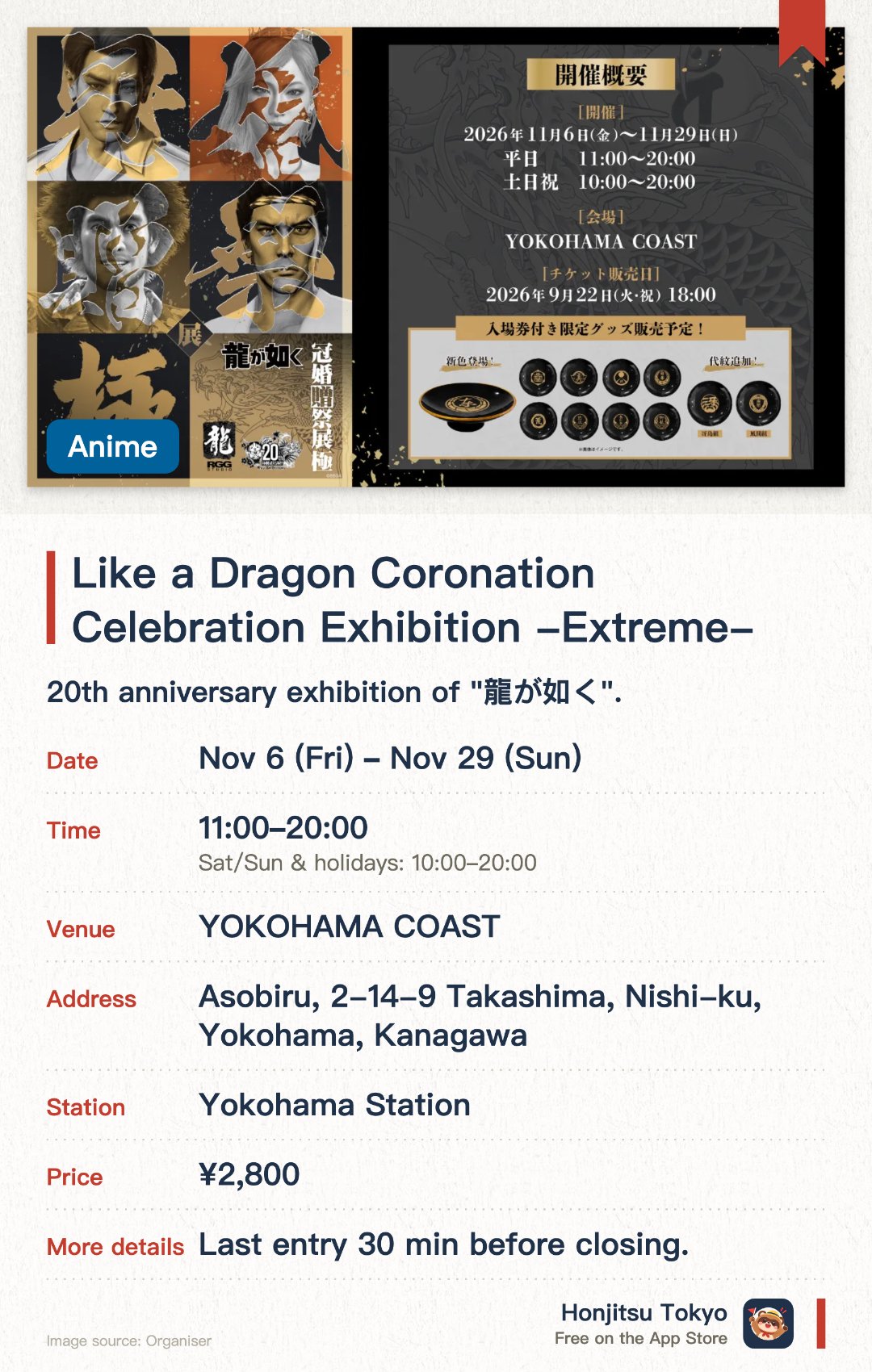 Like a Dragon Coronation Celebration Exhibition -Extreme-. 6 Nov–29 Nov · YOKOHAMA COAST. 20th anniversary exhibition of "龍が如く". New "贈" (Gift) area replaces "葬" area. New "冠" coming-of-age themed display