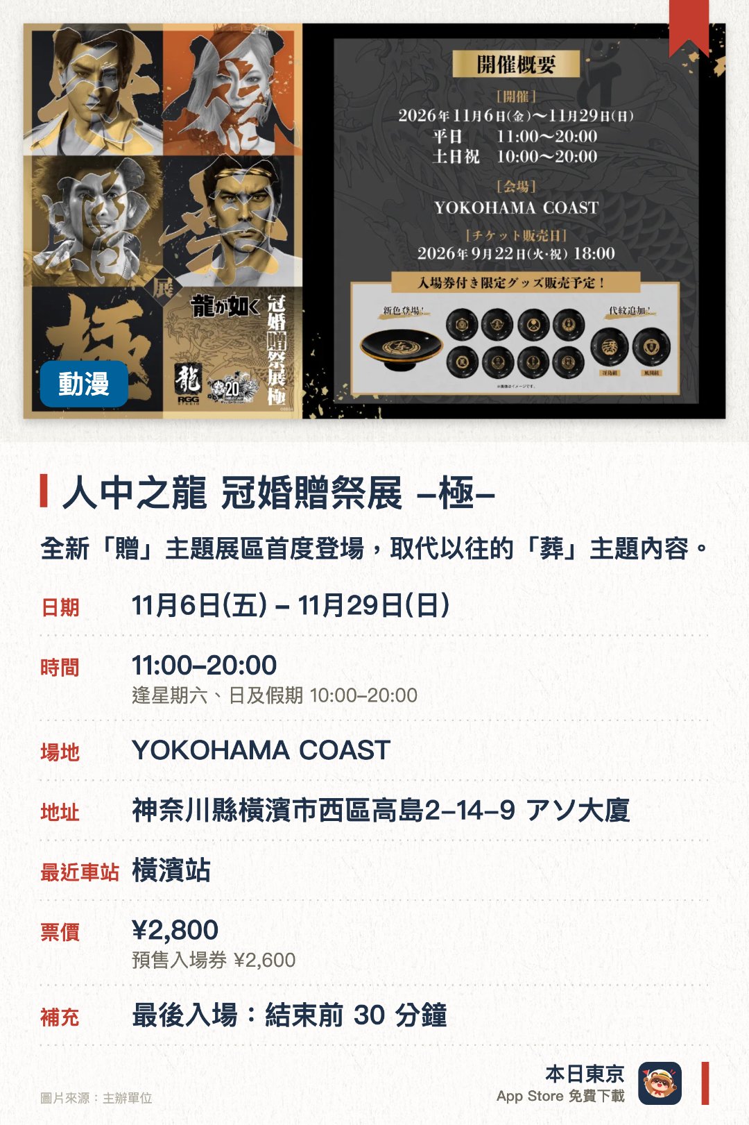 人中之龍 冠婚贈祭展 -極-。11月6日–11月29日 · YOKOHAMA COAST。全新「贈」主題展區首度登場，取代以往的「葬」主題內容。增設以成人式為設計靈感的全新「冠」主題展出內容