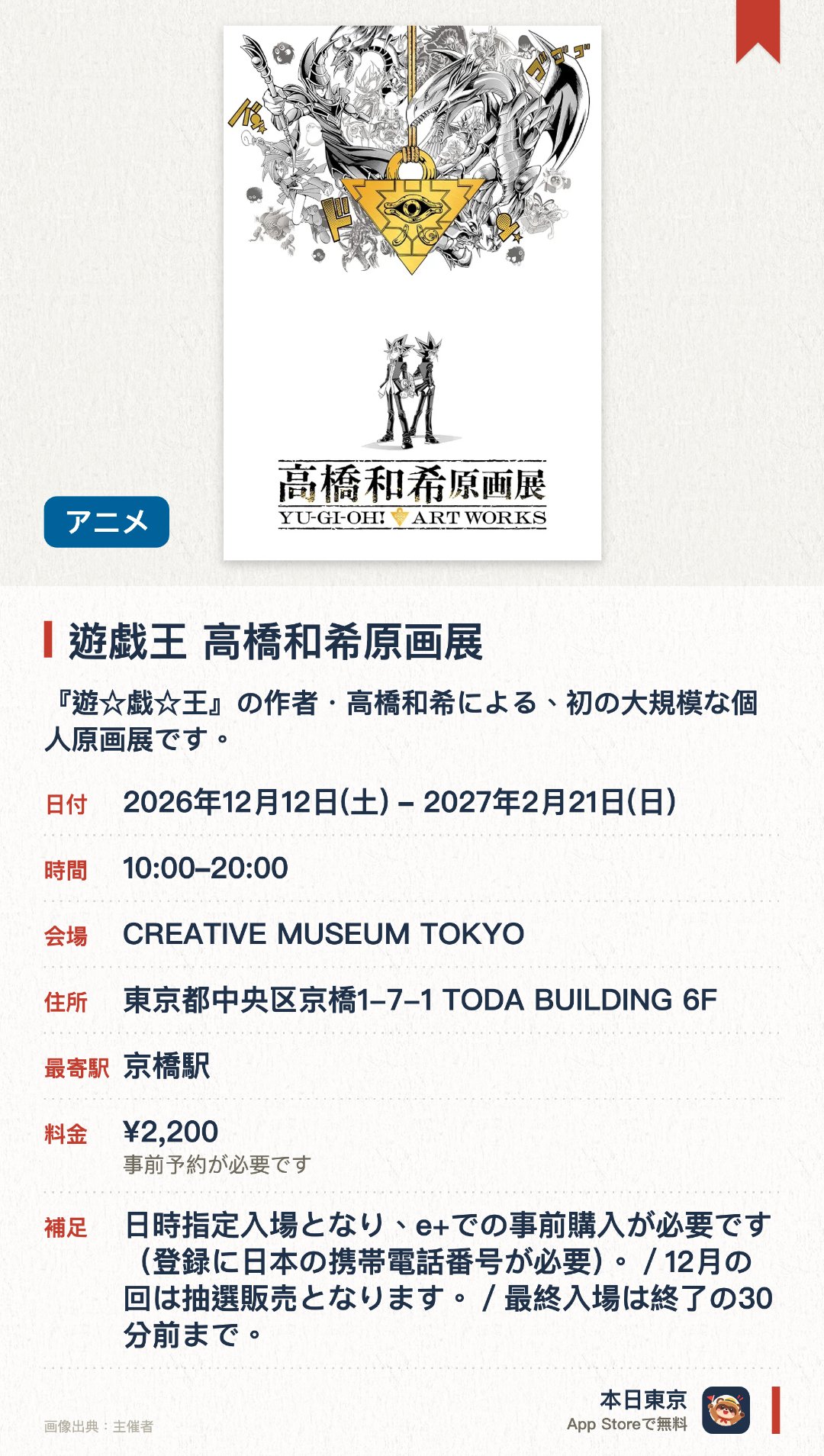 遊戯王 高橋和希原画展。2026年12月12日–2027年2月21日 · CREATIVE MUSEUM TOKYO。『遊☆戯☆王』の作者・高橋和希による、初の大規模な個人原画展です。直筆原稿やカラーイラスト、初公開のラフ画など370点以上を展示します。5つの章で構成された展示を通じて、作者の創作の軌跡を辿ることができます