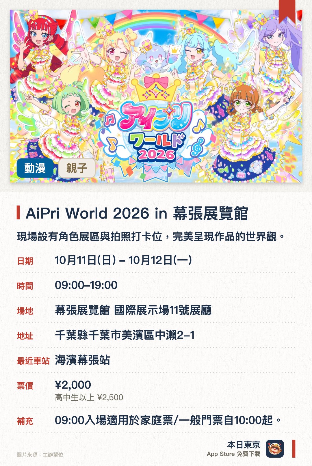 AiPri World 2026 in 幕張展覽館。10月11日–10月12日 · 幕張展覽館 國際展示場11號展廳。現場設有角色展區與拍照打卡位，完美呈現作品的世界觀。展出最新玩具與遊戲機，並發售多款活動限定精品