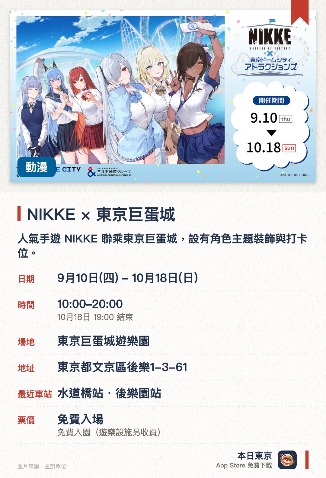 NIKKE × 東京巨蛋城。9月10日–10月18日 · 東京巨蛋城遊樂園。人氣手遊 NIKKE 聯乘東京巨蛋城，設有角色主題裝飾與打卡位。於免門票入場的遊樂場內，體驗多項特別版合作遊樂設施