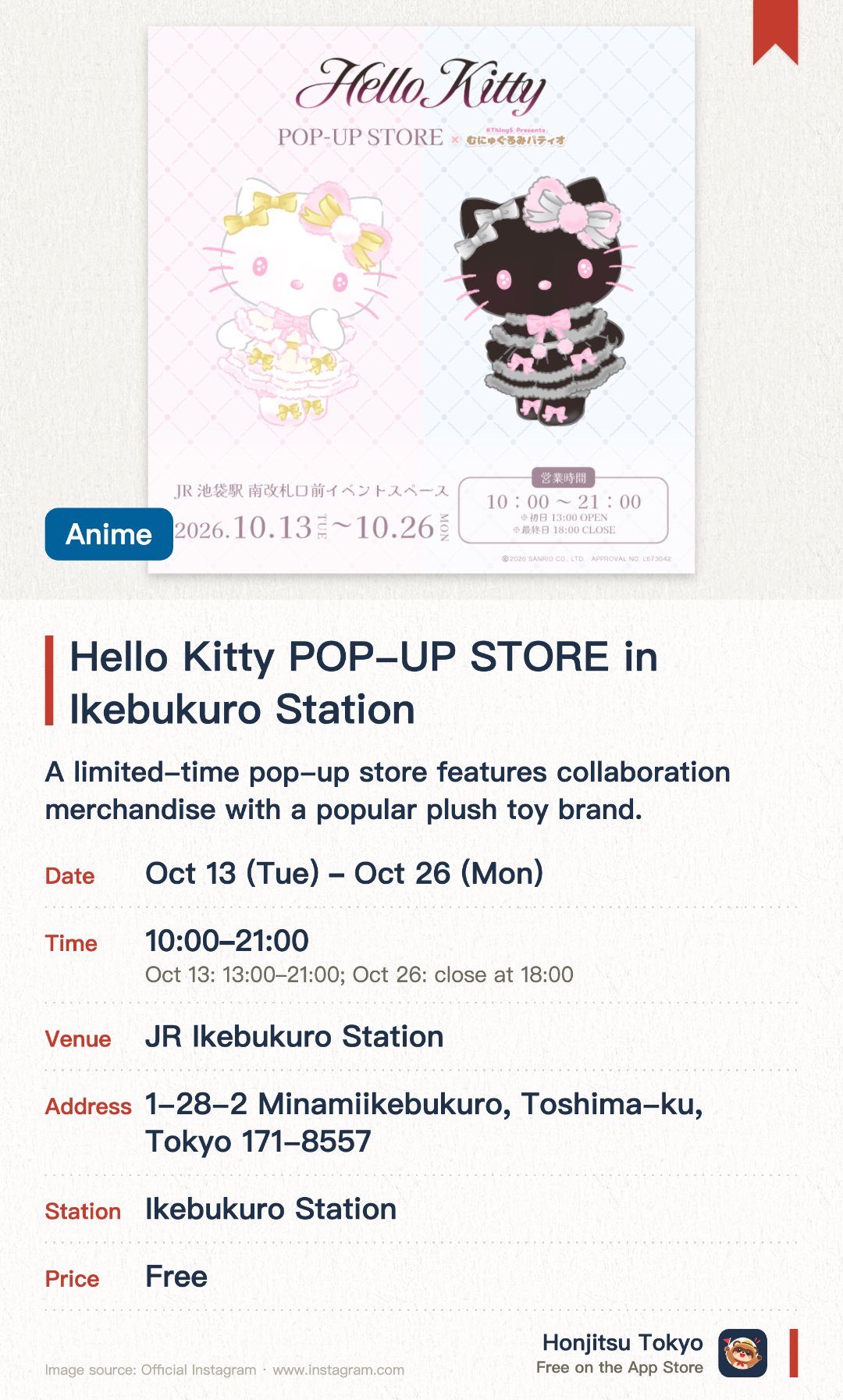 Hello Kitty POP-UP STORE in Ikebukuro Station. 13 Oct–26 Oct · JR Ikebukuro Station. A limited-time pop-up store features collaboration merchandise with a popular plush toy brand. Conveniently located at the station event space for fans to easily browse and shop