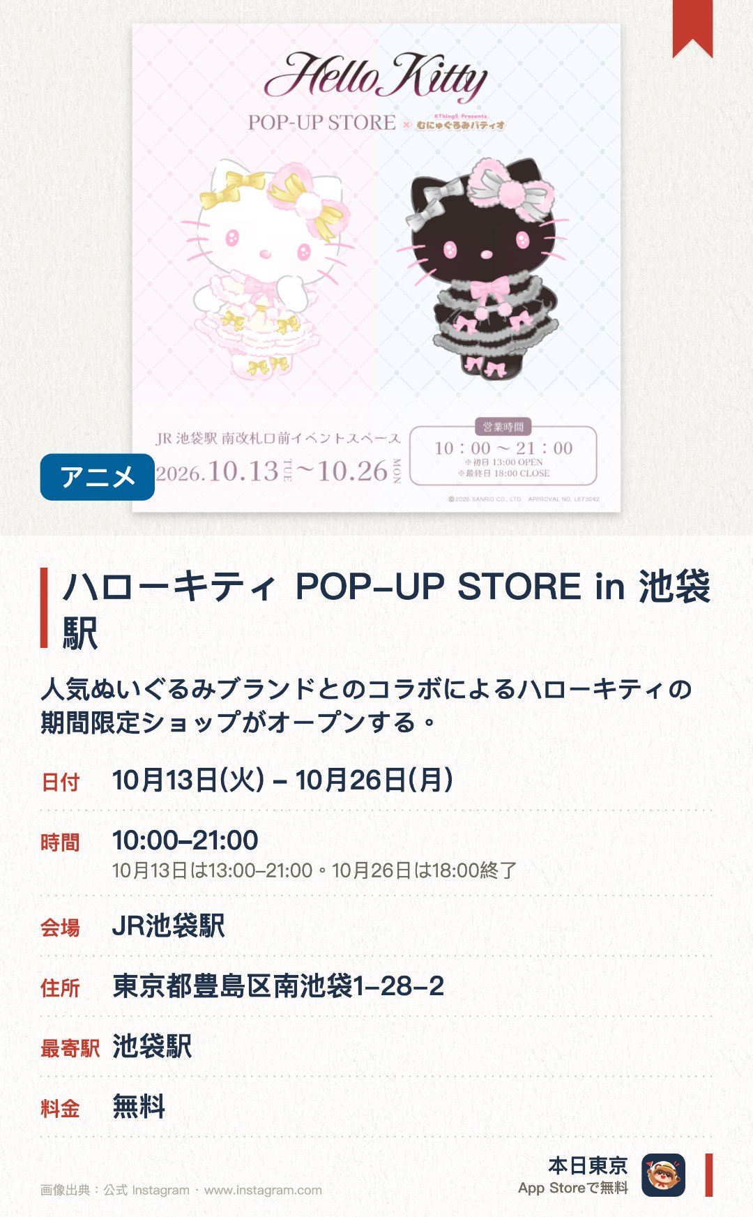 ハローキティ POP-UP STORE in 池袋駅。10月13日–10月26日 · JR池袋駅。人気ぬいぐるみブランドとのコラボによるハローキティの期間限定ショップがオープンする。バラエティ豊かな限定グッズの販売が予定されておりファンの注目を集めている