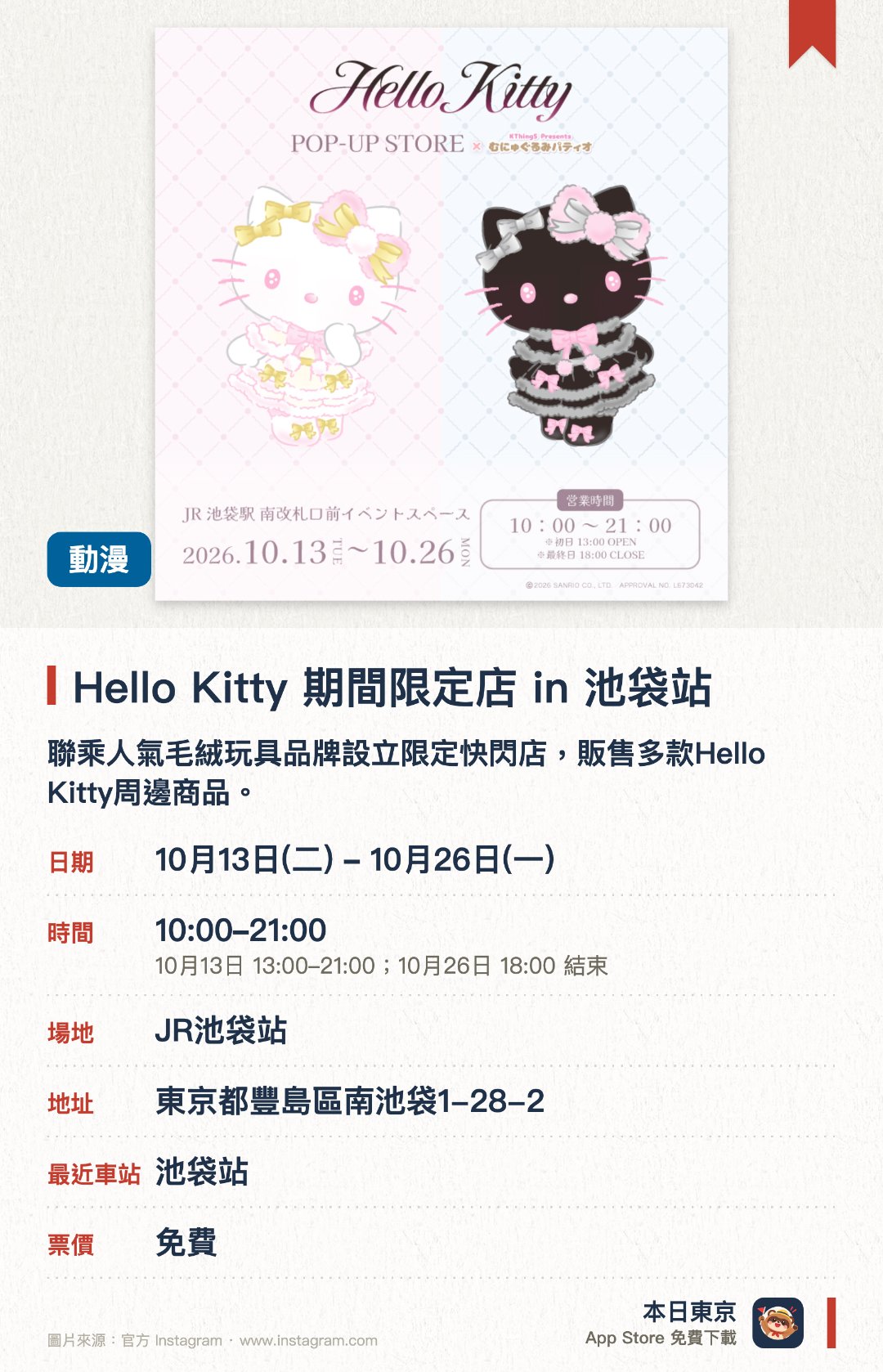 Hello Kitty 期間限定店 in 池袋站。10月13日–10月26日 · JR池袋站。聯乘人氣毛絨玩具品牌設立限定快閃店，販售多款Hello Kitty周邊商品。設於JR池袋站內黃金地段，方便通勤旅客及粉絲順道前往選購