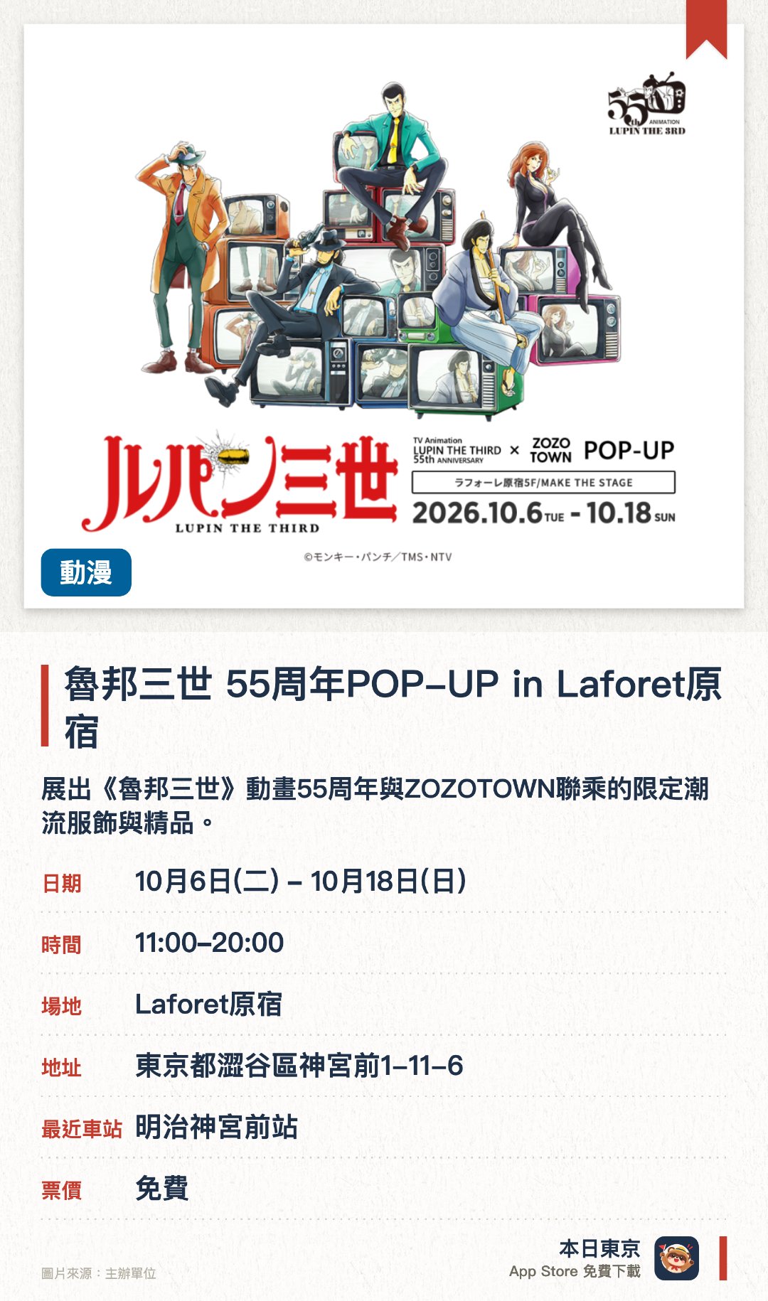 魯邦三世 55周年POP-UP in Laforet原宿。10月6日–10月18日 · Laforet原宿。展出《魯邦三世》動畫55周年與ZOZOTOWN聯乘的限定潮流服飾與精品。現場設有以經典角色為主題的特別設計，展示多款獨家聯名插畫與商品。匯聚多款專為本次紀念活動設計的限量周邊，展現作品半世紀的時尚魅力