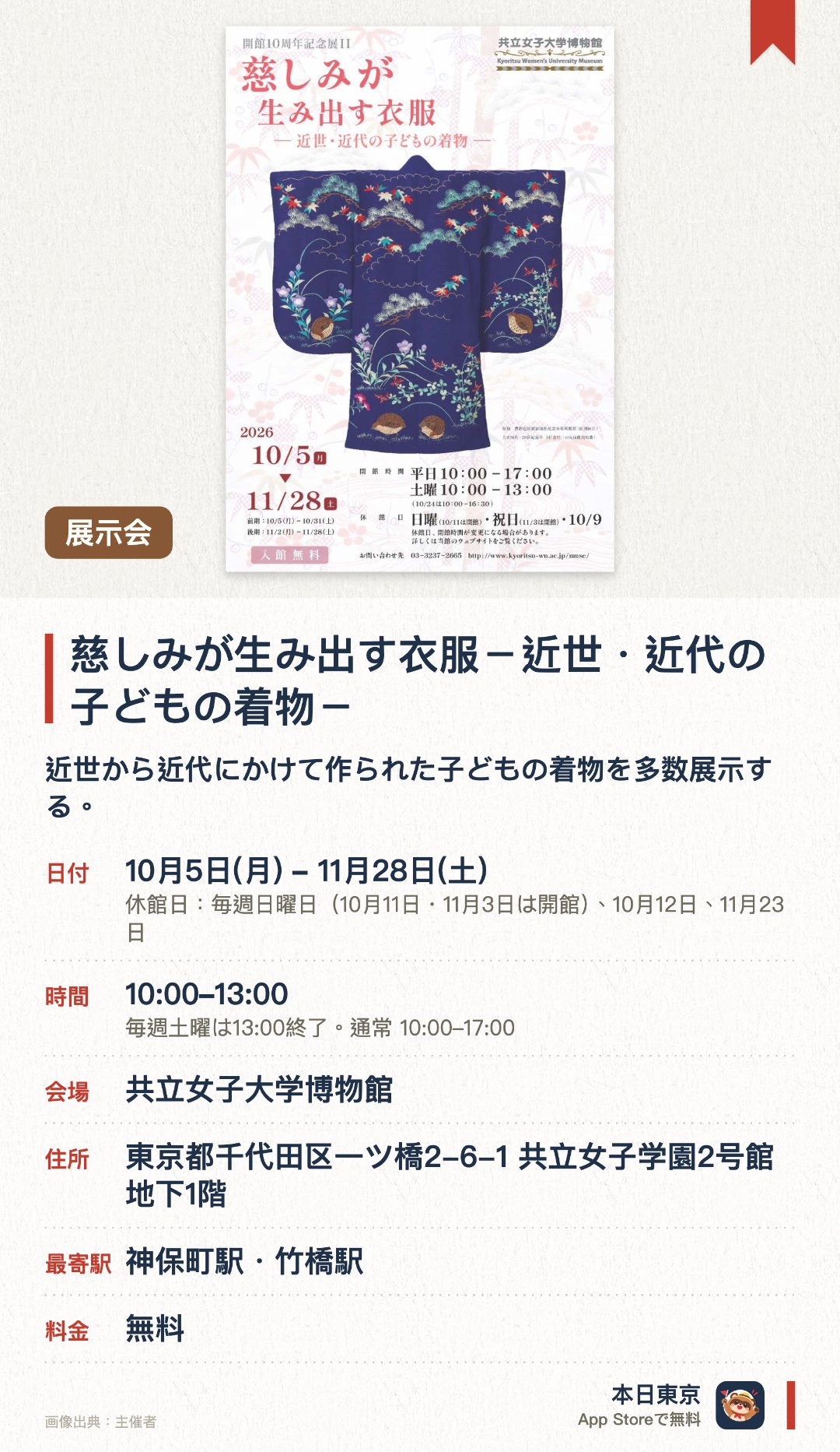 慈しみが生み出す衣服－近世・近代の子どもの着物－。10月5日–11月28日 · 共立女子大学博物館。近世から近代にかけて作られた子どもの着物を多数展示する。衣服を通して当時の人々の豊かな愛情や子育ての文化を伝える