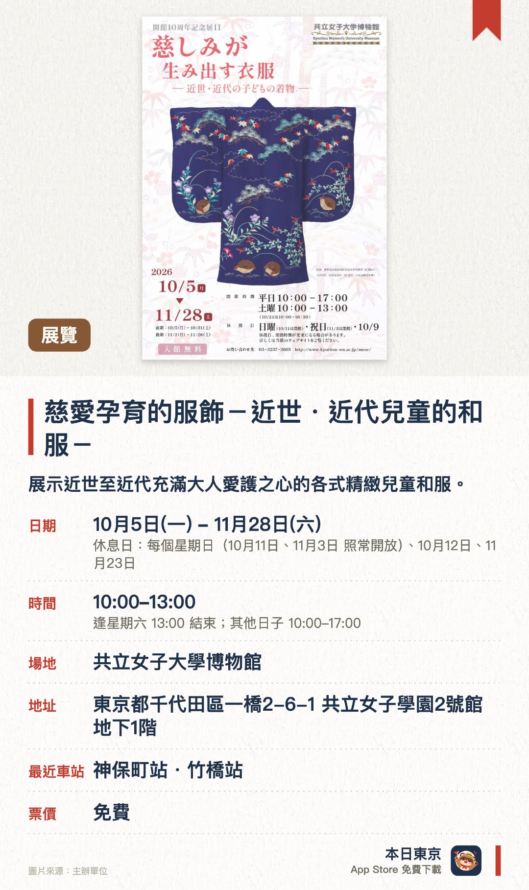 慈愛孕育的服飾－近世・近代兒童的和服－。10月5日–11月28日 · 共立女子大學博物館。展示近世至近代充滿大人愛護之心的各式精緻兒童和服。透過傳統服飾探討日本不同時代的育兒文化與情感