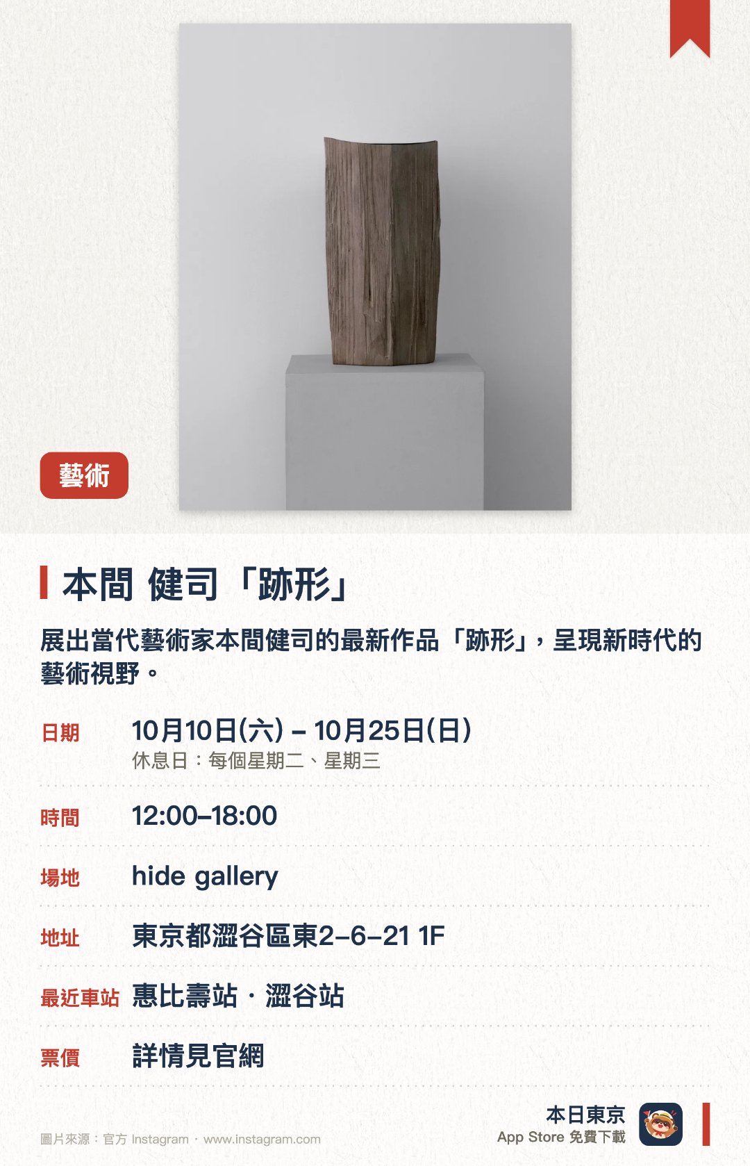 本間 健司「跡形」。10月10日–10月25日 · hide gallery。展出當代藝術家本間健司的最新作品「跡形」，呈現新時代的藝術視野。透過藝術書店與傳統畫廊聯手策劃，呈獻未公開的當代藝術創作
