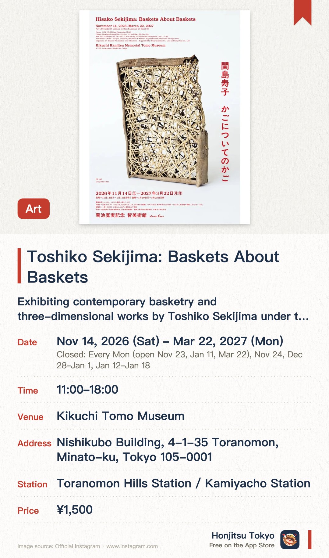 Toshiko Sekijima: Baskets About Baskets. 14 Nov 2026–22 Mar 2027 · Kikuchi Tomo Museum. Exhibiting contemporary basketry and three-dimensional works by Toshiko Sekijima under the theme 'Baskets about Baskets.'. Exploring modern structural aesthetics using natural materials that go beyond the concept of practical containers