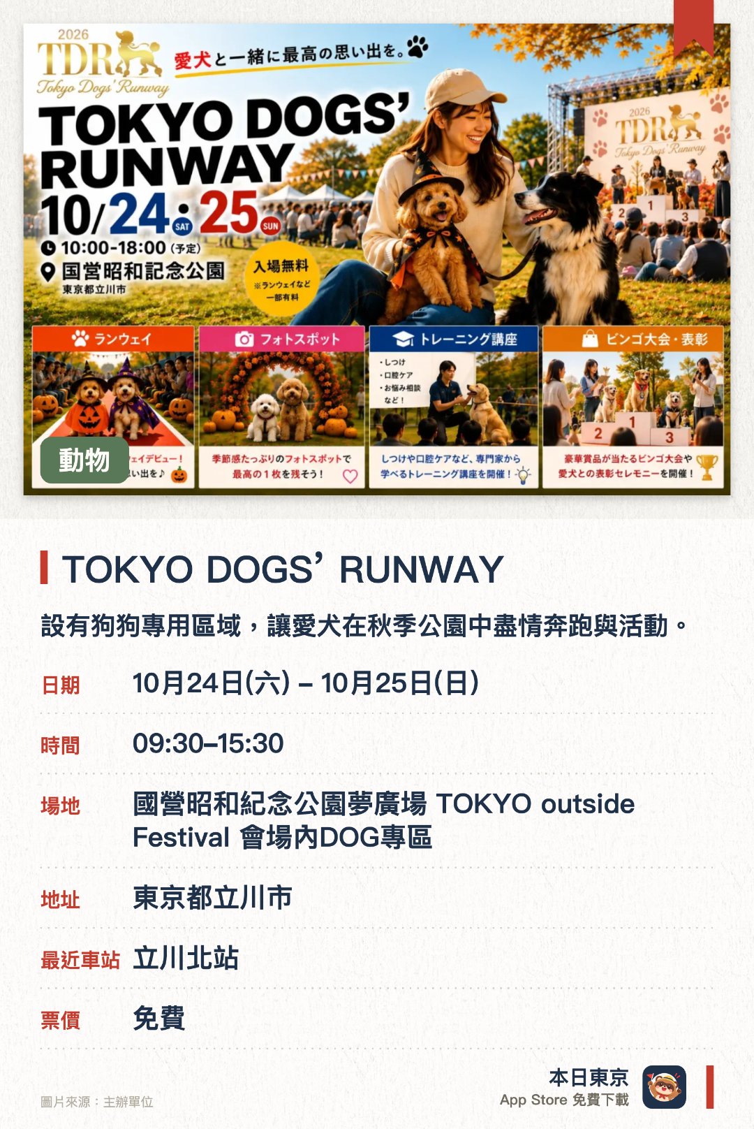 TOKYO DOGS’ RUNWAY。10月24日–10月25日 · 國營昭和紀念公園夢廣場 TOKYO outside Festival 會場內DOG專區。設有狗狗專用區域，讓愛犬在秋季公園中盡情奔跑與活動。充滿各式娛樂內容，為飼主與寵物帶來豐富的休閒體驗