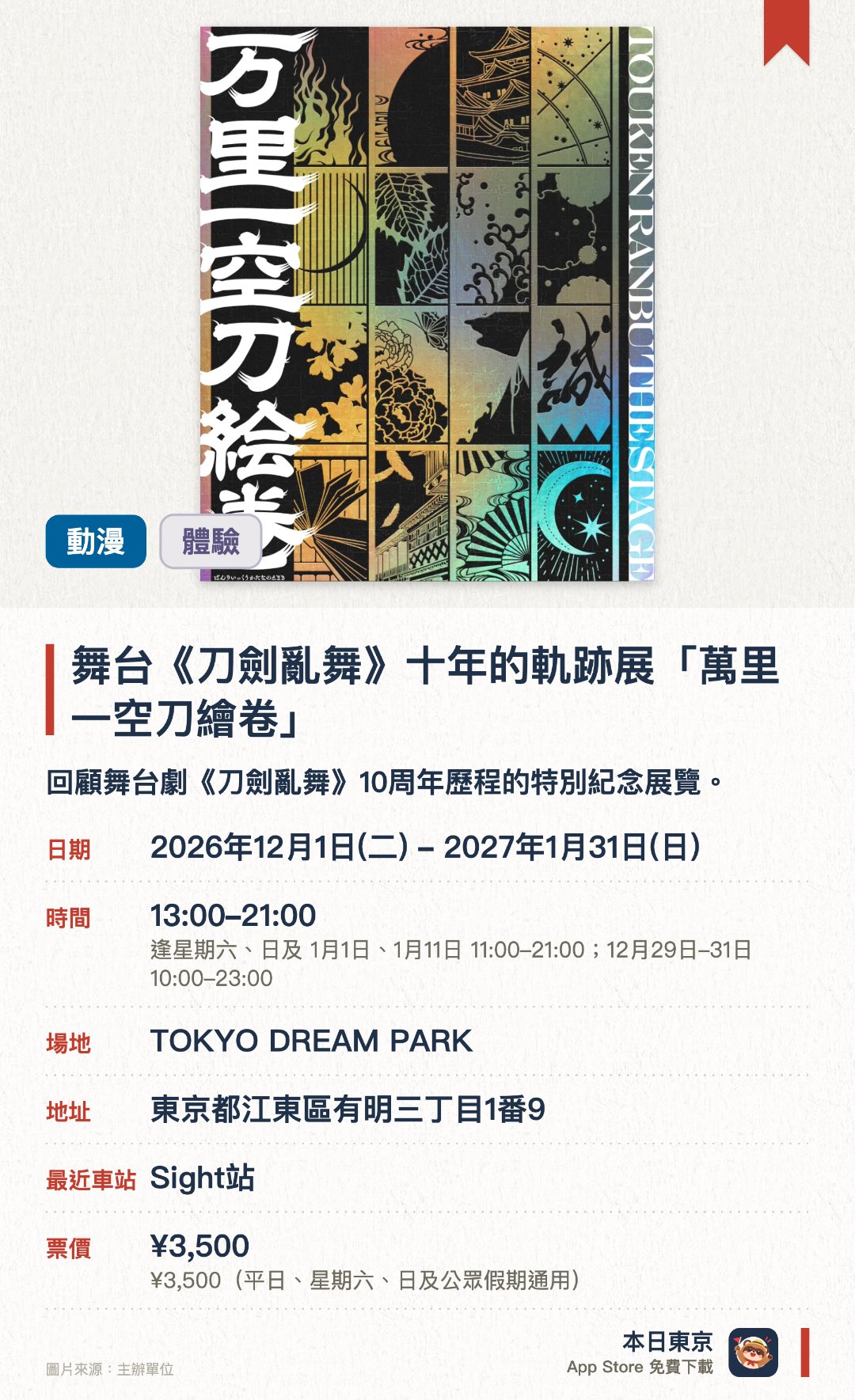 舞台《刀劍亂舞》十年的軌跡展「萬里一空刀繪卷」。2026年12月1日–2027年1月31日 · TOKYO DREAM PARK。回顧舞台劇《刀劍亂舞》十周年歷程的特別紀念展覽