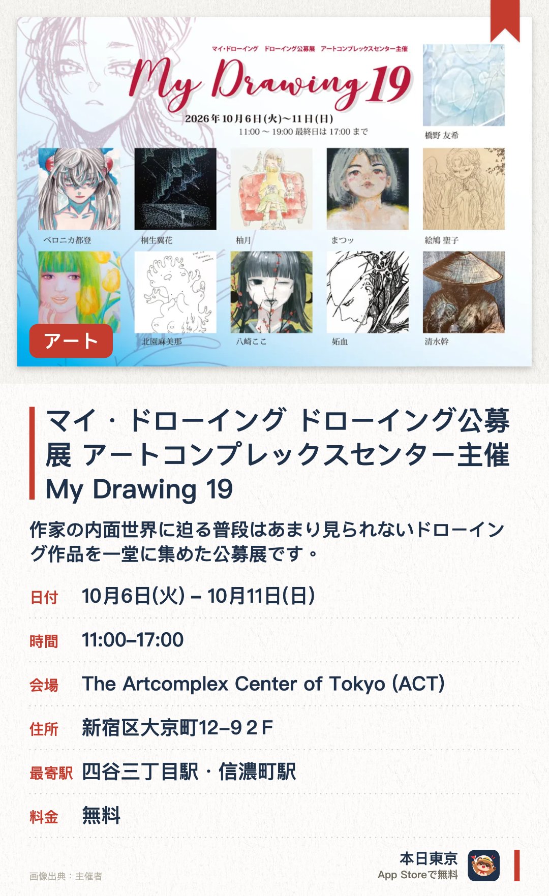 マイ・ドローイング　ドローイング公募展　アートコンプレックスセンター主催 My Drawing 19。10月6日–10月11日 · The Artcomplex Center of Tokyo (ACT)。作家の内面世界に迫る普段はあまり見られないドローイング作品を一堂に集めた公募展です。表立った作品の裏側にある作家の生々しい感性や創作のプロセスを深く鑑賞できます