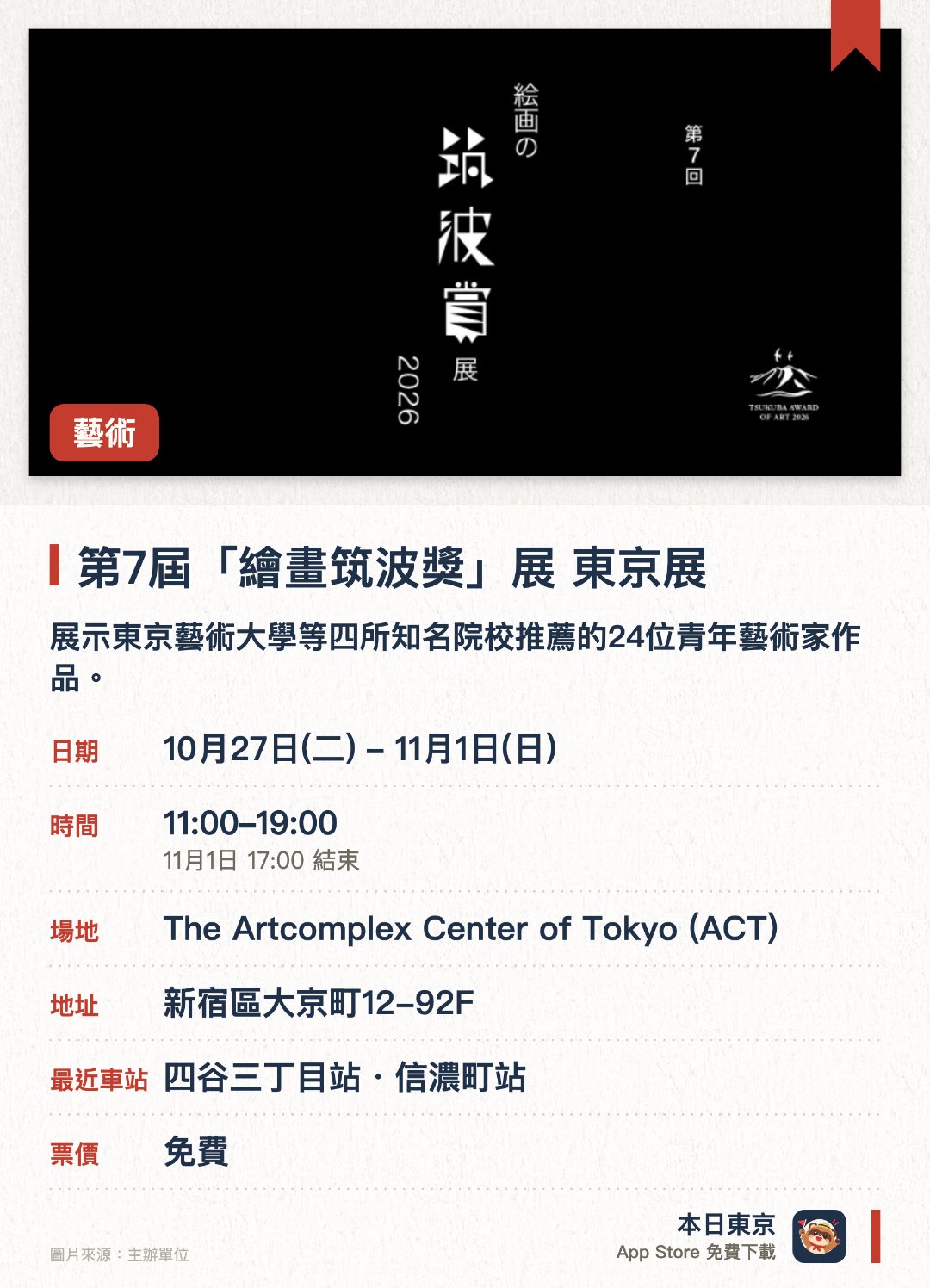 第7屆「繪畫筑波獎」展 東京展。10月27日–11月1日 · The Artcomplex Center of Tokyo (ACT)。展示東京藝術大學等四所知名院校推薦的24位青年藝術家作品。涵蓋日本畫與油畫領域，呈現35歲以下創作者的優秀繪畫成果