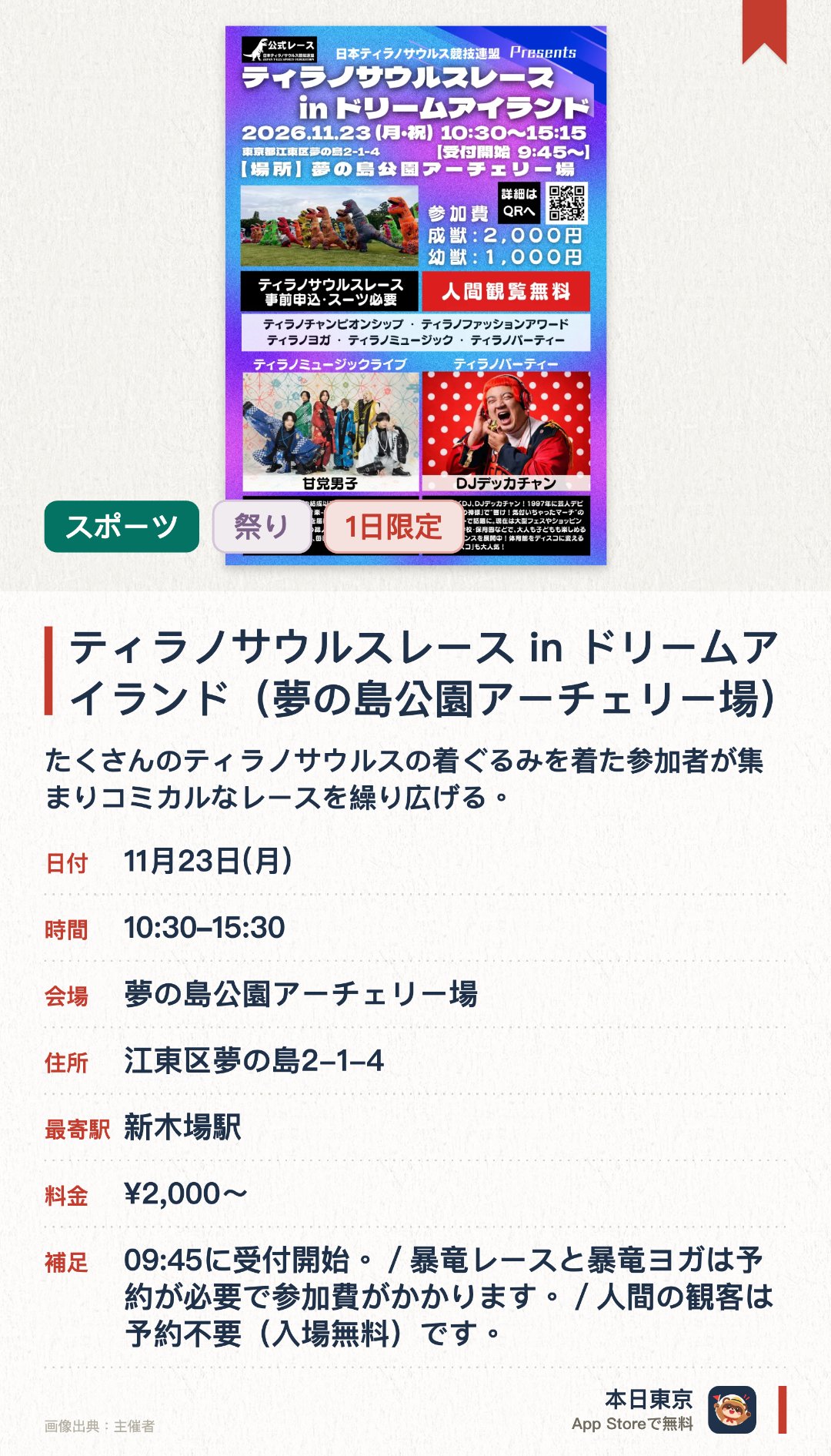 ティラノサウルスレース in ドリームアイランド（夢の島公園アーチェリー場）。11月23日 · 夢の島公園アーチェリー場。たくさんのティラノサウルスの着ぐるみを着た参加者が集まりコミカルなレースを繰り広げる。自由参加のプログラムやチャンピオンシップも開催され会場は大いに盛り上がる