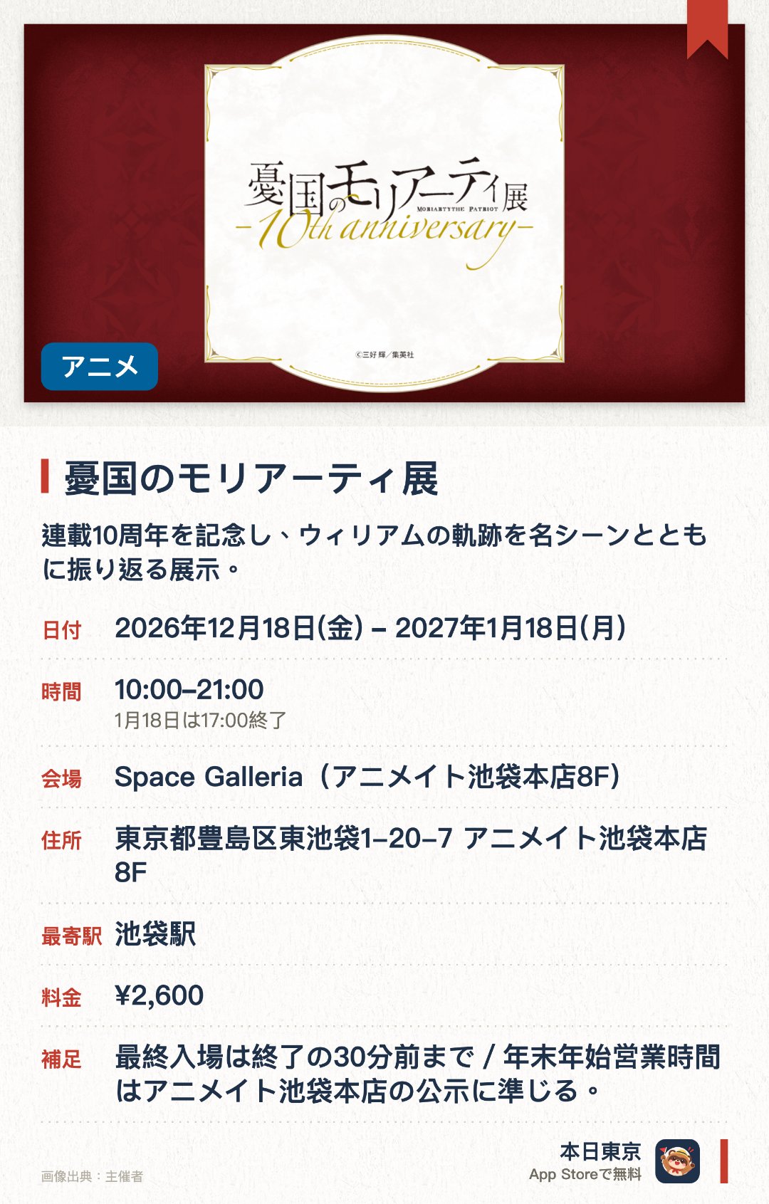 憂国のモリアーティ展。2026年12月18日–2027年1月18日 · Space Galleria（アニメイト池袋本店8F）。連載10周年を記念し、ウィリアムの軌跡を名シーンとともに振り返る展示。作中の「理想の世界」や「最後の事件」のその先を辿る展示内容