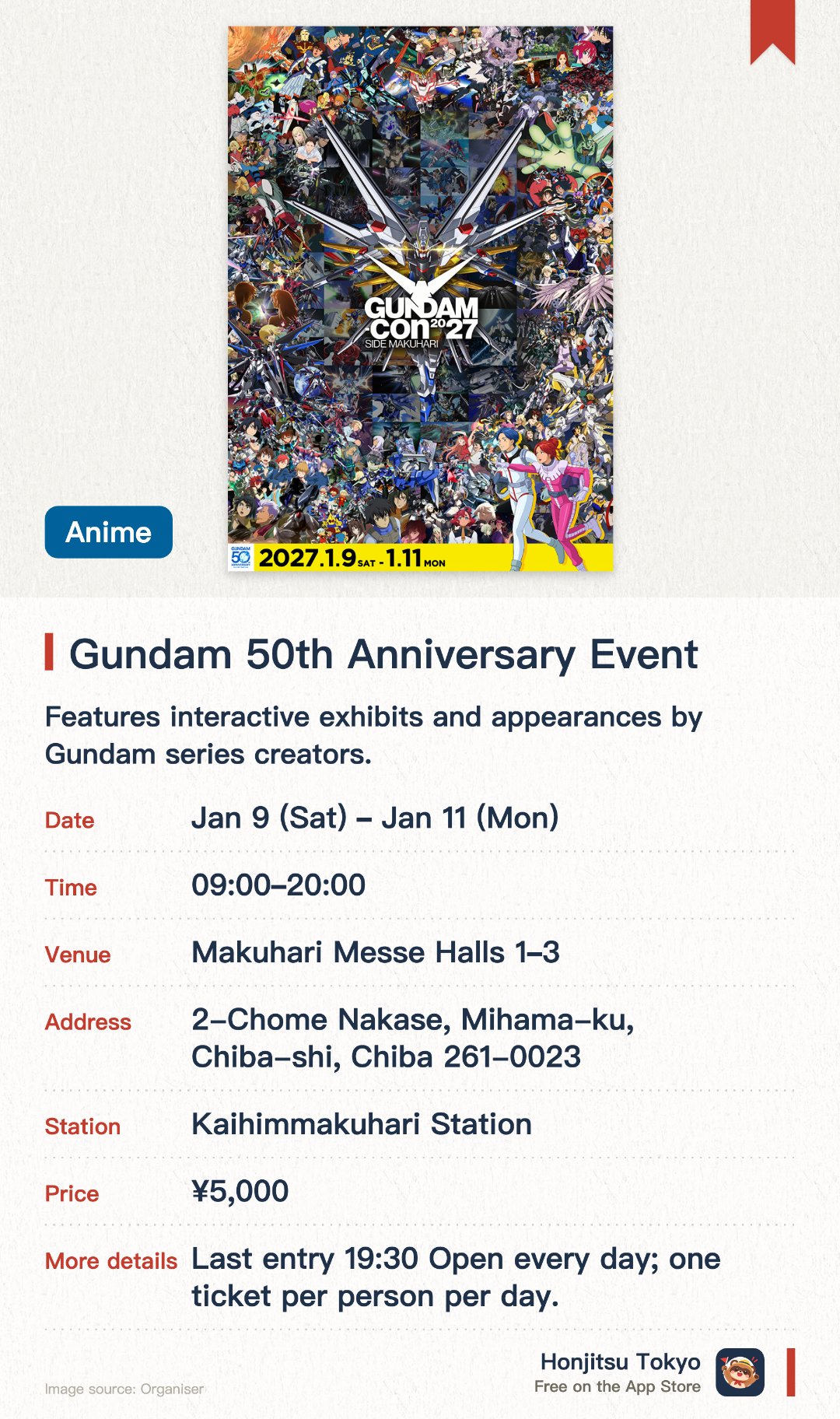 Gundam 50th Anniversary Event. 9 Jan–11 Jan · Makuhari Messe Halls 1–3. Features interactive exhibits and appearances by Gundam series creators. Hosts world championship tournaments for Gunpla, card games, and video games