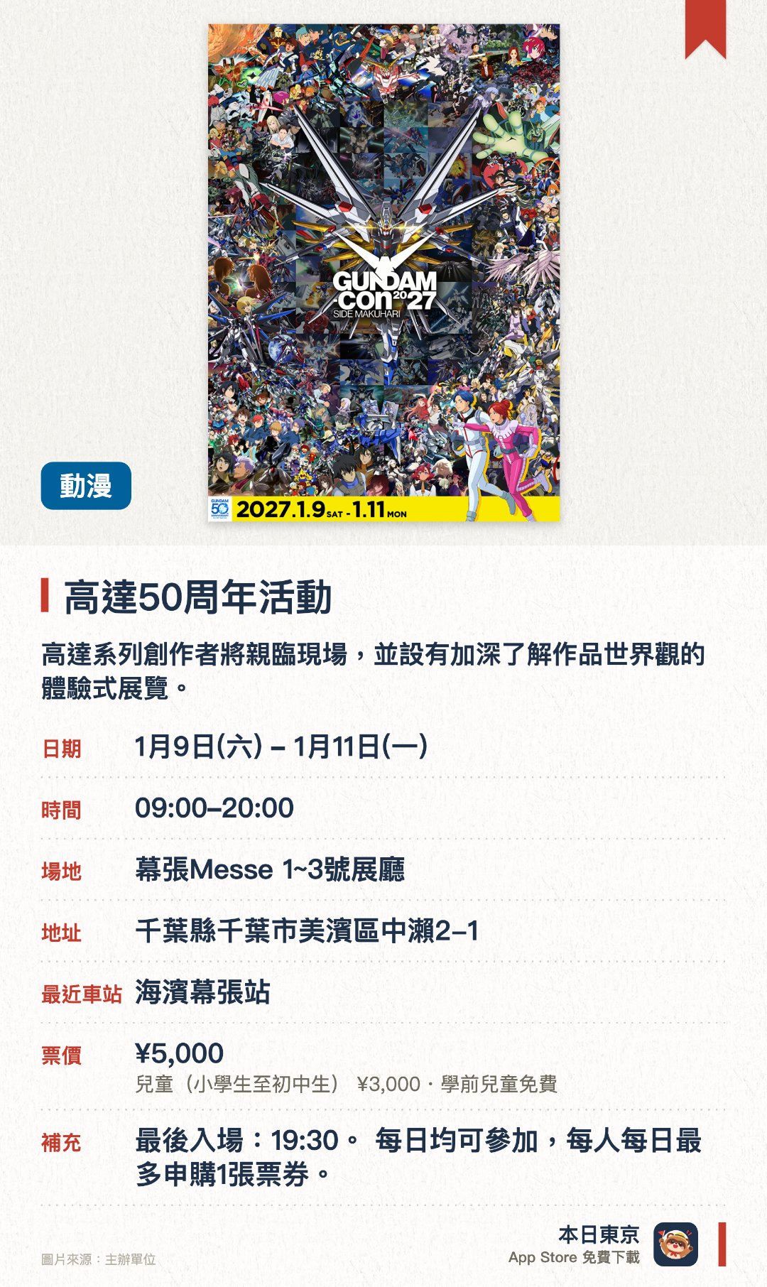 高達50周年活動。1月9日–1月11日 · 幕張Messe 1~3號展廳。高達系列創作者將親臨現場，並設有加深了解作品世界觀的體驗式展覽。集合模型、卡牌及遊戲等多個領域的世界大賽將於現場同時舉行